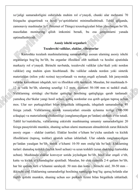 salan, bir mashinada 8-12 ta valik bo‘lib, ularning uzunligi 1-2 metr, diametri 50-100 mm ni tashkil etadi. valiklarning sirtidagi cho‘tkalar qattiqligi hosilning qattiqligiga qarab tanlanadi: yumshoq cho‘tkalar yangi hosil uchun, qattiq nordonlar esa qotib qolgan tuproq uchun mos. ular suv purkagichlari bilan birgalikda ishlaganda, ishqalash samaradorligi 95 foizga yetadi. valiklarning texnik xususiyatlari orasida aylanma tezligi (200-500 a/daqiqa) va materialining chidamliligi (zanglamaydigan po‘latdan) alohida o‘rin tutadi. tahlil ko‘rsatishicha, valiklarning eskirishi mashinaning umumiy samaradorligini 20 foizga pasaytirishi mumkin, shuning uchun ularni muntazam almashtirish zarur.ikkinchi asosiy organ – elaklar (satrlar). elaklar hosilni o‘lcham bo‘yicha saralash va kichik iflosliklarni (tuproq, toshlar) ajratish uchun ishlatiladi. ular odatda zanglamaydigan po‘latdan yasalgan bo‘lib, teshik o‘lchami 10-50 mm oralig‘ida bo‘ladi. elaklarning turlari: dumaloq teshikli (kichik hosil uchun) va uzun teshikli (uzun shakldagi kartoshka uchun). mashinada elaklar konveyer ustida joylashgan bo‘lib, hosil ular orqali o‘tib, katta va kichik o‘lchamdagilar ajratiladi. masalan, bir elak tizimida 2-4 qatlam bo‘lib, har bir …