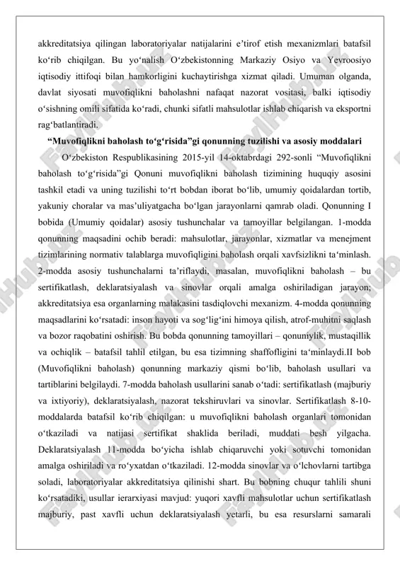 rga muvofiqligini baholash orqali xavfsizlikni taʻminlash. 2-modda asosiy tushunchalarni taʼriflaydi, masalan, muvofiqlikni baholash – bu sertifikatlash, deklaratsiyalash va sinovlar orqali amalga oshiriladigan jarayon; akkreditatsiya esa organlarning malakasini tasdiqlovchi mexanizm. 4-modda qonunning maqsadlarini koʻrsatadi: inson hayoti va sogʻligʻini himoya qilish, atrof-muhitni saqlash va bozor raqobatini oshirish. bu bobda qonunning tamoyillari – qonuniylik, mustaqillik va ochiqlik – batafsil tahlil etilgan, bu esa tizimning shaffofligini taʻminlaydi.ii bob (muvofiqlikni baholash) qonunning markaziy qismi boʻlib, baholash usullari va tartiblarini belgilaydi. 7-modda baholash usullarini sanab oʻtadi: sertifikatlash (majburiy va ixtiyoriy), deklaratsiyalash, nazorat tekshiruvlari va sinovlar. sertifikatlash 8-10-moddalarda batafsil koʻrib chiqilgan: u muvofiqlikni baholash organlari tomonidan oʻtkaziladi va natijasi sertifikat shaklida beriladi, muddati besh yilgacha. deklaratsiyalash 11-modda boʻyicha ishlab chiqaruvchi yoki sotuvchi tomonidan amalga oshiriladi va roʻyxatdan oʻtkaziladi. 12-modda sinovlar va oʻlchovlarni tartibga soladi, laboratoriyalar akkreditatsiya qilinishi shart. bu bobning chuqur tahlili shuni koʻrsatadiki, usullar ierarxiyasi mavjud: yuqori xavfli mahsulotlar uchun sertifikatlash majburiy, past xavfli uchun deklaratsiyalash …