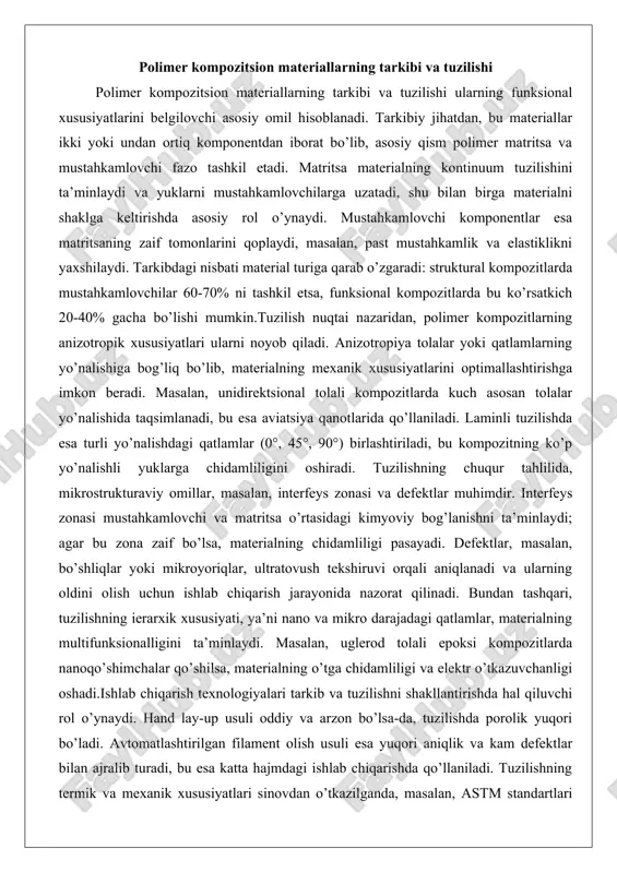 unidirektsional tolali kompozitlarda kuch asosan tolalar yo’nalishida taqsimlanadi, bu esa aviatsiya qanotlarida qo’llaniladi. laminli tuzilishda esa turli yo’nalishdagi qatlamlar (0°, 45°, 90°) birlashtiriladi, bu kompozitning ko’p yo’nalishli yuklarga chidamliligini oshiradi. tuzilishning chuqur tahlilida, mikrostrukturaviy omillar, masalan, interfeys zonasi va defektlar muhimdir. interfeys zonasi mustahkamlovchi va matritsa o’rtasidagi kimyoviy bog’lanishni ta’minlaydi; agar bu zona zaif bo’lsa, materialning chidamliligi pasayadi. defektlar, masalan, bo’shliqlar yoki mikroyoriqlar, ultratovush tekshiruvi orqali aniqlanadi va ularning oldini olish uchun ishlab chiqarish jarayonida nazorat qilinadi. bundan tashqari, tuzilishning ierarxik xususiyati, ya’ni nano va mikro darajadagi qatlamlar, materialning multifunksionalligini ta’minlaydi. masalan, uglerod tolali epoksi kompozitlarda nanoqo’shimchalar qo’shilsa, materialning o’tga chidamliligi va elektr o’tkazuvchanligi oshadi.ishlab chiqarish texnologiyalari tarkib va tuzilishni shakllantirishda hal qiluvchi rol o’ynaydi. hand lay-up usuli oddiy va arzon bo’lsa-da, tuzilishda porolik yuqori bo’ladi. avtomatlashtirilgan filament olish usuli esa yuqori aniqlik va kam defektlar bilan ajralib turadi, bu esa katta hajmdagi ishlab chiqarishda qo’llaniladi. tuzilishning termik va mexanik …