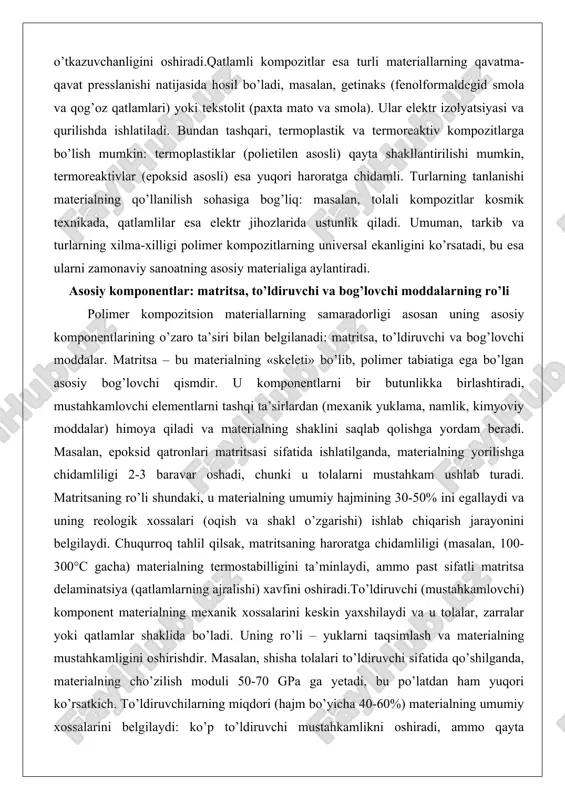 tsion materiallarning samaradorligi asosan uning asosiy komponentlarining o’zaro ta’siri bilan belgilanadi: matritsa, to’ldiruvchi va bog’lovchi moddalar. matritsa – bu materialning «skeleti» bo’lib, polimer tabiatiga ega bo’lgan asosiy bog’lovchi qismdir. u komponentlarni bir butunlikka birlashtiradi, mustahkamlovchi elementlarni tashqi ta’sirlardan (mexanik yuklama, namlik, kimyoviy moddalar) himoya qiladi va materialning shaklini saqlab qolishga yordam beradi. masalan, epoksid qatronlari matritsasi sifatida ishlatilganda, materialning yorilishga chidamliligi 2-3 baravar oshadi, chunki u tolalarni mustahkam ushlab turadi. matritsaning ro’li shundaki, u materialning umumiy hajmining 30-50% ini egallaydi va uning reologik xossalari (oqish va shakl o’zgarishi) ishlab chiqarish jarayonini belgilaydi. chuqurroq tahlil qilsak, matritsaning haroratga chidamliligi (masalan, 100-300°c gacha) materialning termostabilligini ta’minlaydi, ammo past sifatli matritsa delaminatsiya (qatlamlarning ajralishi) xavfini oshiradi.to’ldiruvchi (mustahkamlovchi) komponent materialning mexanik xossalarini keskin yaxshilaydi va u tolalar, zarralar yoki qatlamlar shaklida bo’ladi. uning ro’li – yuklarni taqsimlash va materialning mustahkamligini oshirishdir. masalan, shisha tolalari to’ldiruvchi sifatida qo’shilganda, materialning cho’zilish moduli 50-70 gpa ga yetadi, …