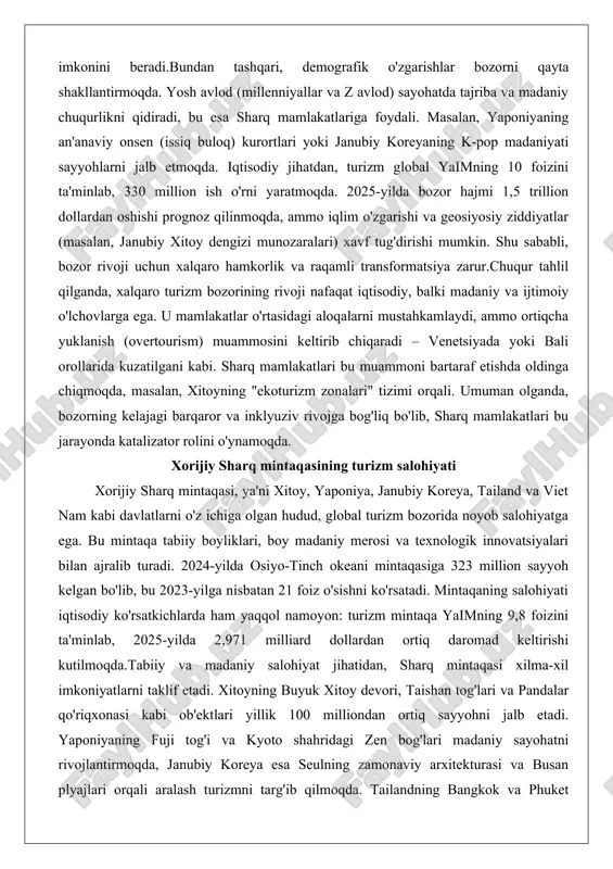 bali orollarida kuzatilgani kabi. sharq mamlakatlari bu muammoni bartaraf etishda oldinga chiqmoqda, masalan, xitoyning "ekoturizm zonalari" tizimi orqali. umuman olganda, bozorning kelajagi barqaror va inklyuziv rivojga bog'liq bo'lib, sharq mamlakatlari bu jarayonda katalizator rolini o'ynamoqda. xorijiy sharq mintaqasining turizm salohiyati xorijiy sharq mintaqasi, ya'ni xitoy, yaponiya, janubiy koreya, tailand va viet nam kabi davlatlarni o'z ichiga olgan hudud, global turizm bozorida noyob salohiyatga ega. bu mintaqa tabiiy boyliklari, boy madaniy merosi va texnologik innovatsiyalari bilan ajralib turadi. 2024-yilda osiyo-tinch okeani mintaqasiga 323 million sayyoh kelgan bo'lib, bu 2023-yilga nisbatan 21 foiz o'sishni ko'rsatadi. mintaqaning salohiyati iqtisodiy ko'rsatkichlarda ham yaqqol namoyon: turizm mintaqa yaimning 9,8 foizini ta'minlab, 2025-yilda 2,971 milliard dollardan ortiq daromad keltirishi kutilmoqda.tabiiy va madaniy salohiyat jihatidan, sharq mintaqasi xilma-xil imkoniyatlarni taklif etadi. xitoyning buyuk xitoy devori, taishan tog'lari va pandalar qo'riqxonasi kabi ob'ektlari yillik 100 milliondan ortiq sayyohni jalb etadi. yaponiyaning fuji tog'i va kyoto shahridagi zen bog'lari …