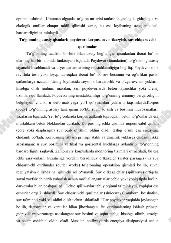 rorligini belgilaydi, chunki u deformatsiyaga yo‘l qo‘ymasdan yuklarni taqsimlaydi.korpus (body) to‘g‘onning asosiy tana qismi bo‘lib, suvni to‘sish va bosimni muvozanatlash vazifasini bajaradi. yer to‘g‘onlarida korpus qatlamli tuproqdan, beton to‘g‘onlarida esa mustahkam beton bloklaridan quriladi. korpusning ichki qismida impermeabil qatlam (core yoki diaphragm) suv oqib o‘tishini oldini oladi, tashqi qismi esa eroziyaga chidamli bo‘ladi. korpusning ishlash prinsipi statik va dinamik yuklarga chidamlilikka asoslangan: u suv bosimini vertikal va gorizontal kuchlarga aylantirib, to‘g‘onning barqarorligini saqlaydi. zamonaviy korpuslarda monitoring tizimlari o‘rnatiladi, bu esa ichki jarayonlarni kuzatishga yordam beradi.suv o‘tkazgich (water passages) va suv chiqaruvchi qurilmalar (outlet works) to‘g‘onning operatsion qismlari bo‘lib, suvni regulyatsiya qilishda hal qiluvchi rol o‘ynaydi. suv o‘tkazgichlar (spillways) ortiqcha suvni xavfsiz chiqarib yuborish uchun mo‘ljallangan: ular ochiq yoki yopiq tipda bo‘lib, darvozalar bilan boshqariladi. ochiq spillwaylar tabiiy oqimni ta’minlaydi, yopiqlar esa quvurlar orqali ishlaydi. suv chiqaruvchi qurilmalar (sluiceways) omborni bo‘shatish, suv ta’minoti yoki sel oldini olish uchun ishlatiladi. ular poydevor …