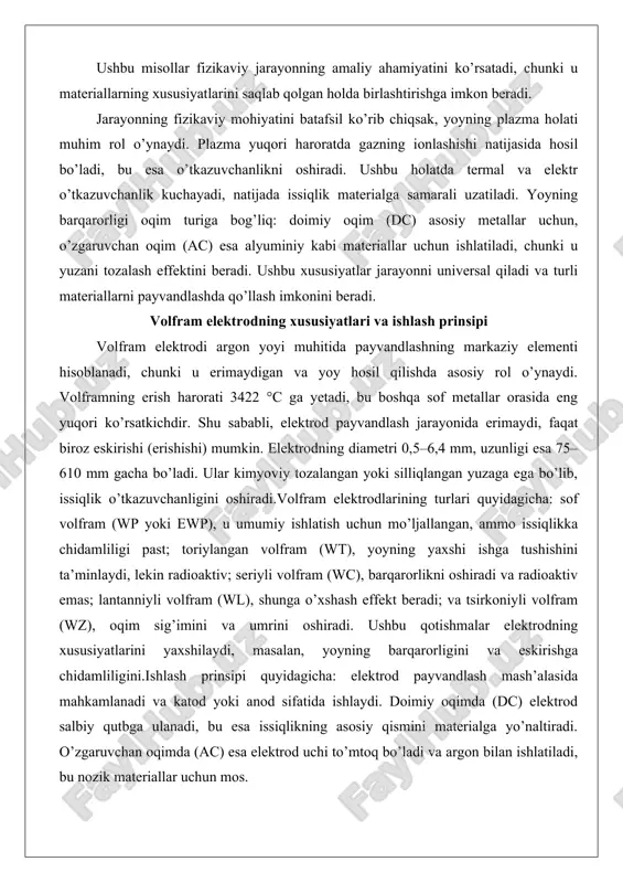 dlash jarayonida erimaydi, faqat biroz eskirishi (erishishi) mumkin. elektrodning diametri 0,5–6,4 mm, uzunligi esa 75–610 mm gacha bo’ladi. ular kimyoviy tozalangan yoki silliqlangan yuzaga ega bo’lib, issiqlik o’tkazuvchanligini oshiradi.volfram elektrodlarining turlari quyidagicha: sof volfram (wp yoki ewp), u umumiy ishlatish uchun mo’ljallangan, ammo issiqlikka chidamliligi past; toriylangan volfram (wt), yoyning yaxshi ishga tushishini ta’minlaydi, lekin radioaktiv; seriyli volfram (wc), barqarorlikni oshiradi va radioaktiv emas; lantanniyli volfram (wl), shunga o’xshash effekt beradi; va tsirkoniyli volfram (wz), oqim sig’imini va umrini oshiradi. ushbu qotishmalar elektrodning xususiyatlarini yaxshilaydi, masalan, yoyning barqarorligini va eskirishga chidamliligini.ishlash prinsipi quyidagicha: elektrod payvandlash mash’alasida mahkamlanadi va katod yoki anod sifatida ishlaydi. doimiy oqimda (dc) elektrod salbiy qutbga ulanadi, bu esa issiqlikning asosiy qismini materialga yo’naltiradi. o’zgaruvchan oqimda (ac) esa elektrod uchi to’mtoq bo’ladi va argon bilan ishlatiladi, bu nozik materiallar uchun mos. elektrodning uchi o’tkirlanadi, bu yoyni boshlashni osonlashtiradi. jarayonda elektrod materialga tegmaydi, faqat yoy orqali issiqlik uzatadi.real …