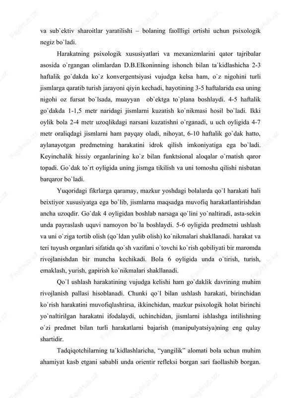 maklash, yurish, gapirish ko`nikmalari shakllanadi. qo`l ushlash harakatining vujudga kelishi ham go`daklik davrining muhim rivojlanish pallasi hisoblanadi. chunki qo`l bilan ushlash harakati, birinchidan ko`rish harakatini muvofiqlashtirsa, ikkinchidan, mazkur psixologik holat birinchi yo`naltirilgan harakatni ifodalaydi, uchinchidan, jismlarni ishlashga intilishning o`zi predmet bilan turli harakatlarni bajarish (manipulyatsiya)ning eng qulay shartidir. tadqiqotchilarning ta`kidlashlaricha, “yangilik” alomati bola uchun muhim ahamiyat kasb etgani sababli unda orientir refleksi borgan sari faollashib borgan. shuning uchun “yangi” lik alomatining qo`zg`atuvchilik xususiyati bolaning faoliyatida uchraydigan takroriy va uzluksiz harakat mexanizmlarini tushinishga, idrok qilinayotgan narsalarga faol ko`z yugurtirish va predmet bilan turli harakatlarni bajarishning psixolgik mohiyatini ochishga xizmat qiladi. r.ya.abramovich – lextman go`dakning bir yoshgacha davrida predmetlar bilan harakat qilishini o`rganib, ularning oltita rivojlanish bosqichidan iborat ekanligini aytadi. bular: a) faol sergaklik (tetiklik)-2 haftalikdan 4-5 haftalikkacha; b) sensor faollik-1,5 oylikdan 2,5-3 oylikkacha; v) harakatoldi-2,5-3 oylikdan 4-4,5 oylikkacha; g) sodda “sermahsul” harakat –4 oylikdan 7 oygacha; d) o`zaro bog`langan (uyg`un) harakat-7 …