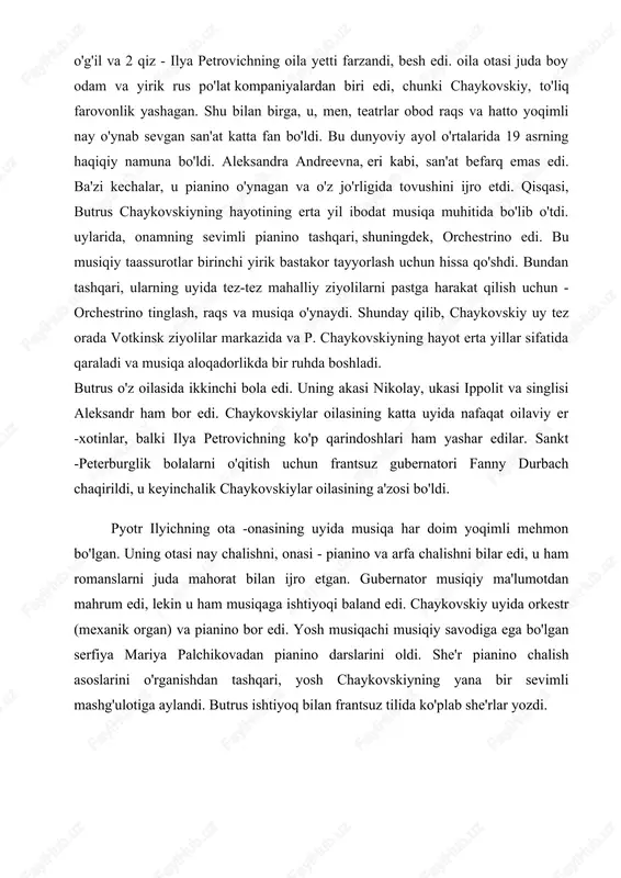 di. butrus o'z oilasida ikkinchi bola edi. uning akasi nikolay, ukasi ippolit va singlisi aleksandr ham bor edi. chaykovskiylar oilasining katta uyida nafaqat oilaviy er -xotinlar, balki ilya petrovichning ko'p qarindoshlari ham yashar edilar. sankt -peterburglik bolalarni o'qitish uchun frantsuz gubernatori fanny durbach chaqirildi, u keyinchalik chaykovskiylar oilasining a'zosi bo'ldi. pyotr ilyichning ota -onasining uyida musiqa har doim yoqimli mehmon bo'lgan. uning otasi nay chalishni, onasi - pianino va arfa chalishni bilar edi, u ham romanslarni juda mahorat bilan ijro etgan. gubernator musiqiy ma'lumotdan mahrum edi, lekin u ham musiqaga ishtiyoqi baland edi. chaykovskiy uyida orkestr (mexanik organ) va pianino bor edi. yosh musiqachi musiqiy savodiga ega bo'lgan serfiya mariya palchikovadan pianino darslarini oldi. she'r pianino chalish asoslarini o'rganishdan tashqari, yosh chaykovskiyning yana bir sevimli mashg'ulotiga aylandi. butrus ishtiyoq bilan frantsuz tilida ko'plab she'rlar yozdi. bundan tashqari, u lui xvii tarjimai holidan mumkin bo'lgan hamma narsani topishga harakat qildi. u …