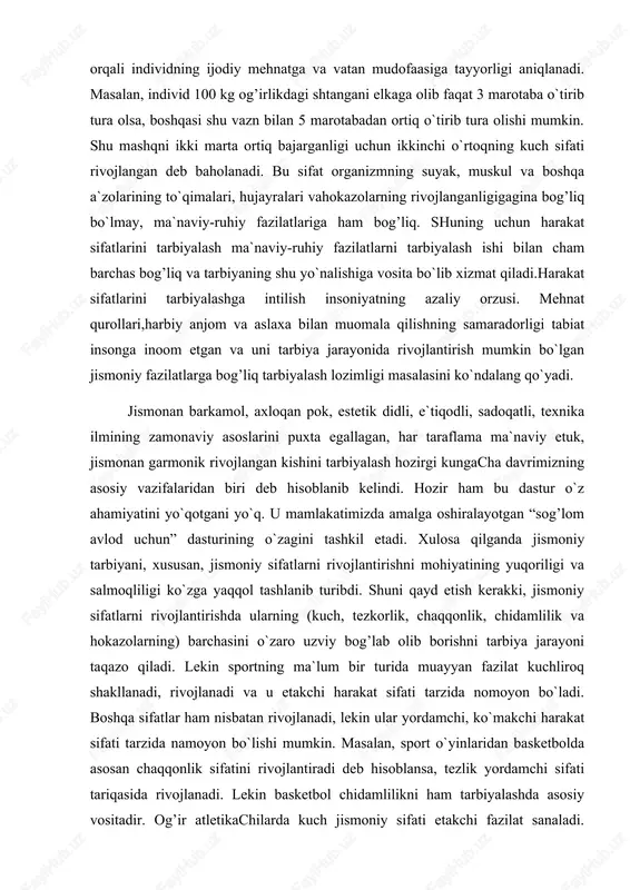 n garmonik rivojlangan kishini tarbiyalash hozirgi kungacha davrimizning asosiy vazifalaridan biri deb hisoblanib kelindi. hozir ham bu dastur o`z ahamiyatini yo`qotgani yo`q. u mamlakatimizda amalga oshiralayotgan “sog’lom avlod uchun” dasturining o`zagini tashkil etadi. xulosa qilganda jismoniy tarbiyani, xususan, jismoniy sifatlarni rivojlantirishni mohiyatining yuqoriligi va salmoqliligi ko`zga yaqqol tashlanib turibdi. shuni qayd etish kerakki, jismoniy sifatlarni rivojlantirishda ularning (kuch, tezkorlik, chaqqonlik, chidamlilik va hokazolarning) barchasini o`zaro uzviy bog’lab olib borishni tarbiya jarayoni taqazo qiladi. lekin sportning ma`lum bir turida muayyan fazilat kuchliroq shakllanadi, rivojlanadi va u etakchi harakat sifati tarzida nomoyon bo`ladi. boshqa sifatlar ham nisbatan rivojlanadi, lekin ular yordamchi, ko`makchi harakat sifati tarzida namoyon bo`lishi mumkin. masalan, sport o`yinlaridan basketbolda asosan chaqqonlik sifatini rivojlantiradi deb hisoblansa, tezlik yordamchi sifati tariqasida rivojlanadi. lekin basketbol chidamlilikni ham tarbiyalashda asosiy vositadir. og’ir atletikachilarda kuch jismoniy sifati etakchi fazilat sanaladi. “siltab ko`tarish (rivok)”ni ko`p mashq qilish esa tezkorlikni rivojlantiradi. amaliyotda bu mashqlar orqali chidamlilik …