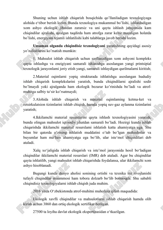 nologiya –bu shunday ishlab chiqarishki, bunda xom ashyo va energiya yopiq tsiklda ishlatiladi, ya‘ni xom ashyo resurslari–ishlab chiqarish– ehtiyojni qondirish– ikkilamchi resurslar zanjirining yopiq tsikli amalga oshiriladi. shunday qilib atrof-muhitga ajraladigan chiqindilar va iste‘molda bo’lgan, eskirgan mahsulotlar ikkilamchi material resursi sifatida qayta ishlab chiqarishga qaytariladi va ularning atrof muhitga zararli ta‘siri bo’lmaydi. ushbu yopiq zanjir tsiklida xom ashyo resurslarini kompleks va samarali ishlatish katta ahamiyatga ega, ya‘ni xom-ashyo tarkibidagi asosiy komponentdan tashqari, qolgan komponentlarni ham kerakli maqsadda to’liq ishlatiladi. bunda xom ashyo tarkibidagi asosiy komponentdan tashqari boshqa komponentlar ham shu texnologik jarayonning o’zida yoki boshqa texnologik jarayonda (boshqa ishlab chiqarishda) qo’la nilishi mumkin. xom ashyo kompleks va samarali ishlatilganda uning isrof bo’lishi oldi olinadi va natijada atrof-muhit ifloslanishdan saqlanadi. shu bilan bir qatorda texnologik jarayonlarda energiya resurslarini samarali va tejamli ishlatish ham chiqindisiz texnologiyani yaratishdagi asosiy yo’nalishlardan biridir. chiqindisiz texnologiyaning yopiq zanjiridagi ishlab chiqarish bosqichi eng asosiy bosqich bo’lib, bunda …