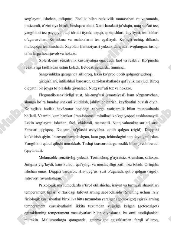 rlarga, o’tmish hamda kelajak bilan uyg’unlashgan mulohazalarga (introvertirovanlik) taalluqligiga asoslangan holda munosabat ifodasidir. sangvinik-juda faol, har bir narsaga ham qattiq kulaveradi; yolg’on dalillarga jahli chiqadi. atrofdagi narsalar, ma’ruzalar diqqatini tez jalb etadi. imo-ishoralarni ko’p ishlatadi, chehrasiga qarab kayfiyatini anglab olish qiyin emas. juda sezgir bo’lishiga qaramay, kuchsiz ta’sir(qo’zg’atuvchilar)ni seza olmaydi, serg’ayrat, ishchan, toliqmas. faollik bilan reaktivlik munosabati muvozanatda, imtizomli, o’zini tiya biladi, boshqara oladi. xatti-harakati jo’shqin, nutq sur’ati tez, yangilikni tez payqaydi, aql-idroki tiyrak, topqir, qiziqishlari, kayfiyati, intilishlari o’zgaruvchan. ko’nikma va malakalarni tez egallaydi. ko’ngli ochiq, dilkash, muloqotga tez kirishadi. xayolati (fantaziyasi) yuksak darajada rivojlangan: tashqi ta’sirlarga hozirjavob va hokazo. xolerik-sust senzitivlik xususiyatiga ega. juda faol va reaktiv. ko’pincha reaktivligi faollikdan ustun keladi. betoqat, serzarda, tinimsiz. sangvinlikka qaraganda silliqroq, lekin ko’proq qotib qolgan(rigidroq). qiziqishlari, intilishlari barqaror, xatti-harakatlarda qat’iylik mavjud. biroq diqqatni bir joyga to’plashda qiynaladi. nutq sur’ati tez va hokazo. flegmatik-senzitivligi sust, his-tuyg’usi (emotsiyasi) kam o’zgaruvchan, shunga ko’ra bunday shaxsni …