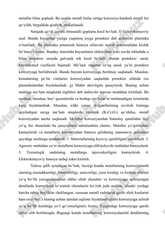 li metall bilan qoplansa – anodli va aksincha, o‘z potensialidan katta potensialli metall bilan qoplansa – katodli usul deyiladi. d) buyumlarning sirtini korroziyabardosh metallar bilan to‘yintirish. bu usulda buyumlar sirtiga himoya parda yuqori temperaturali sharoitda korroziyabardosh metallar atomlarining diffuziyalanishi (alitirlash, silitsirlash, xromlash) hisobiga boradi. bu usullarning ba’zi xillari bilan tanishamiz: e) kimyoviy usul. bu usulda po‘lat buyumlar n2 no3 tuzining 140– 150 os temperaturali eritmasiga tushirilib, 40– 50 daqiqa saqlanadi. bunda ajralgan o2 buyum sirti bilan birikib himoya parda hosil qiladi. buyumlarni korroziyabardosh metallar bilan qoplash. bu usulda metall listlar sirtiga korroziya-bardosh metall list qo‘yilib, birgalikda qizdirib, prokatlanadi. natijada qo‘sh qavatli (bimetall) qoplama hosil bo‘ladi. f) elektrokimyoviy usul. bunda buyumlar yuziga yaqinroq joyga protektor deb ataluvchi plastinka o‘rnatiladi. bu plastinka potensiali himoya etiluvchi metall potensialidan kichik bo‘lmoo‘i lozim. bunday sharoitda buyumlarni elektrolitda yoki suvda ishlashda u bilan protektor orasida galvanik tok hosil bo‘ladi. bunda protektor- anod, buyumkatod vazifasini bajaradi. ma’lum …