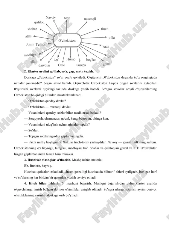 ston“ so‘zi yozib qo'yiladi. o'qituvchi ,,0‘zbekiston deganda ko‘z o'ngingizda nimalar jonlanadi?“ degan savol beradi. o'quvchilar o'zbekiston haqida bilgan so'zlarini aytadilar. 0‘qituvchi so'zlarni quyidagi taxlitda doskaga yozib boradi. so'ngra savollar orqali o'quvchilarning o'zbekiston ha-qidagi bilimlari mustahkamlanadi. — o'zbekiston qanday davlat? — o'zbekiston — mustaqil davlat. — vatanimizni qanday so'zlar bilan madh etsak bo'ladi? — serquyosh, chamanzor, go'zal, keng, bepoyon, oltinga kon. — vatanimizni ulug'lash uchun nimalar topdik? — so'zlar. — topgan so'zlaringizdan gaplar tuzingchi. — paxta milliy boyligimiz. xalqlar tinch-totuv yashaydilar. navoiy — g'azal mulkining sultoni. o'zbekistonning o'z bayrog'i, tamg'asi, madhiyasi bor. shahar va qishloqlari go'zal va h. k. o'quvchilar tuzgan gaplardan matn tuzish ham mumkin. 3. husnixat mashqlari o'tkazish. mashq uchun material. bb. buxoro, bayroq. husnixat qoidalari eslatiladi. „lnson go'zalligi husnixatda bilinar!" shiori aytilgach, berilgan harf va so'zlarning har biridan bir qatordan yozish tavsiya etiladi. 4. kitob bilan ishlash. 5- mashqni bajarish. mashqni bajarish-dan oldin klaster usulida o'quvchilarga tanish bo'lgan …