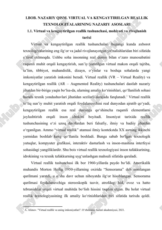 astlab nazariy jihatdan bir-biriga yaqin bo‘lsa-da, ularning amaliy ko‘rinishlari, qo‘llanilish sohasi hamda texnik yondashuvlari jihatidan sezilarli darajada farqlanadi.[footnoteref:1] virtual reallik to‘liq sun’iy muhit yaratish orqali foydalanuvchini real dunyodan ajratib qo‘yadi, kengaytirilgan reallik esa real dunyoga qo‘shimcha raqamli elementlarni joylashtirish orqali inson idrokini boyitadi. insoniyat tarixida reallik tushunchasining o‘zi uzoq davrlardan beri falsafiy, ilmiy va badiiy jihatdan o‘rganilgan. ammo “virtual reallik” atamasi ilmiy kontekstda xx asrning ikkinchi yarmidan boshlab keng qo‘llanila boshladi. bunga sabab bo‘lgan texnologik yutuqlar, kompyuter grafikasi, interaktiv dasturlash va inson-mashina interfeysi sohasidagi yangiliklardir. shu bois virtual reallik texnologiyasi inson tafakkurining, idrokining va texnik tafakkurning uyg‘unlashgan mahsuli sifatida qaraladi. [1: a. alimov. "virtual reallik va uning imkoniyatlari". o‘zbekiston fanlari akademiyasi, 2021.] virtual reallik tushunchasi ilk bor 1960-yillarda paydo bo‘ldi. amerikalik muhandis morton heilig 1950-yillarning oxirida “sensorama” deb nomlangan qurilmani yaratdi, u o‘sha davr uchun nihoyatda ilg‘or hisoblangan. sensorama qurilmasi foydalanuvchiga stereoskopik tasvir, atrofdagi hid, ovoz va hatto tebranishlar orqali …