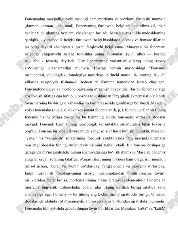 qlik— yumshoqlik belgisi farqlovchi belgi hisoblansa, oʻzbek va fransuz tillarida bu belgi deyarli ahamiyatsiz, yaʼni farqlovchi belgi emas. muayyan bir fonemani roʻyobga chiqaruvchi barcha tovushlar uning allofonlari (yun. allos — boshqa va ...fon - tovush) deyiladi. ular fonemaning variantlari oʻlaroq uning asosiy koʻrinishiga oʻxshamasligi mumkin. hozirgi termin maʼnosidagi "fonema" tushunchasi, shuningdek, fonologiya nazariyasi birinchi marta 19- asrning 70—80 yillarida rus-polyak tilshunosi boduen de kurtene tomonidan ishlab chiqilgan. fonemafonologiya va morfonologiyaning oʻrganish obyektidir. har bir fonema o‘ziga xos tovush sifatiga ega bo‘lib, u boshqa tovushlardan farq qiladi. fonemalar o‘z ichida tovushlarning bir-biriga o‘xshashligi va farqlari asosida guruhlarga bo‘linadi. masalan, vokal fonemalar (a, e, i, o, u) va konsonant fonemalar (b, p, t, k) mavjud.har bir tilning fonemik tizimi o‘ziga xosdir va bu tizimning ichida fonemalar o‘rtasida aloqalar mavjud. fonemik tizim tilning morfologik va sintaktik strukturalari bilan bevosita bog‘liq. fonema birikmalari yordamida yangi so‘zlar hosil bo‘lishi mumkin, masalan, "yangi" va "yangi-ish" so‘zlarining …