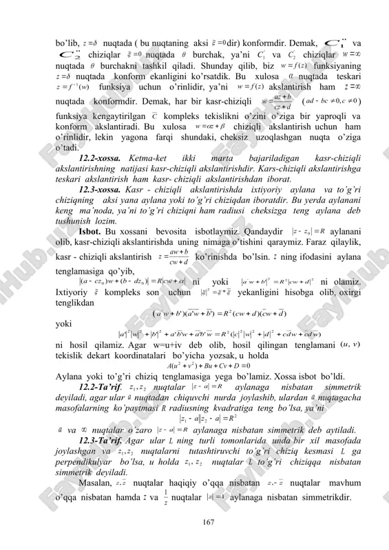 n. bo’lganligi uchun ularning aksi va chiziqlar nuqtadan o’tadi. ta’rifga ko’ra ular orasidagi burchak akslantirishdagi ularning akslari va koordinatalar boshida tashkil qilgan burchakka teng. ravshanki, va chiziqlar va chiziqlarning natijaviy funksiya orqali akslantirishdagi akslaridan iborat. lekin, oxirgi akslantirish kasr- chiziqli bo’lib, nuqtada ( bu nuqtaning aksi dir) konformdir. demak, va chiziqlar nuqtada burchak, ya’ni va chiziqlar nuqtada burchakni tashkil qiladi. shunday qilib, biz funksiyaning nuqtada konform ekanligini ko’rsatdik. bu xulosa nuqtada teskari funksiya uchun o’rinlidir, ya’ni akslantirish ham nuqtada konformdir. demak, har bir kasr-chiziqli ( ) funksiya kengaytirilgan kompleks tekislikni o’zini o’ziga bir yaproqli va konform akslantiradi. bu xulosa chiziqli akslantirish uchun ham o’rinlidir, lekin yagona farqi shundaki, cheksiz uzoqlashgan nuqta o’ziga o’tadi. 12.2-xossa. ketma-ket ikki marta bajariladigan kasr-chiziqli akslantirishning natijasi kasr-chiziqli akslantirishdir. kars-chiziqli akslantirishga teskari akslantirish ham kasr- chiziqli akslantirishdan iborat. 12.3-xossa. kasr - chiziqli akslantirishda ixtiyoriy aylana va to’g’ri chiziqning aksi yana aylana yoki to’g’ri chiziqdan iboratdir. bu …