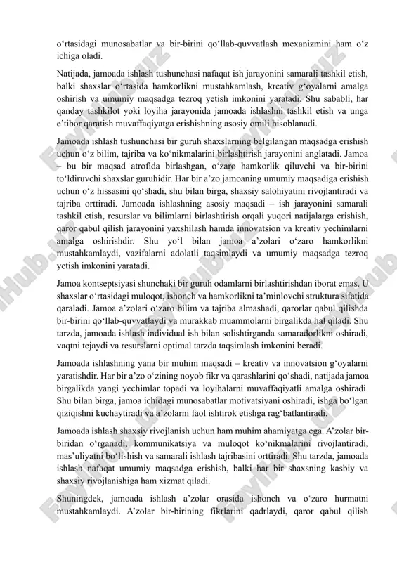 iyatini rivojlantiradi va tajriba orttiradi. jamoada ishlashning asosiy maqsadi – ish jarayonini samarali tashkil etish, resurslar va bilimlarni birlashtirish orqali yuqori natijalarga erishish, qaror qabul qilish jarayonini yaxshilash hamda innovatsion va kreativ yechimlarni amalga oshirishdir. shu yo‘l bilan jamoa a’zolari o‘zaro hamkorlikni mustahkamlaydi, vazifalarni adolatli taqsimlaydi va umumiy maqsadga tezroq yetish imkonini yaratadi. jamoa kontseptsiyasi shunchaki bir guruh odamlarni birlashtirishdan iborat emas. u shaxslar o‘rtasidagi muloqot, ishonch va hamkorlikni ta’minlovchi struktura sifatida qaraladi. jamoa a’zolari o‘zaro bilim va tajriba almashadi, qarorlar qabul qilishda bir-birini qo‘llab-quvvatlaydi va murakkab muammolarni birgalikda hal qiladi. shu tarzda, jamoada ishlash individual ish bilan solishtirganda samaradorlikni oshiradi, vaqtni tejaydi va resurslarni optimal tarzda taqsimlash imkonini beradi. jamoada ishlashning yana bir muhim maqsadi – kreativ va innovatsion g‘oyalarni yaratishdir. har bir a’zo o‘zining noyob fikr va qarashlarini qo‘shadi, natijada jamoa birgalikda yangi yechimlar topadi va loyihalarni muvaffaqiyatli amalga oshiradi. shu bilan birga, jamoa ichidagi munosabatlar motivatsiyani oshiradi, …