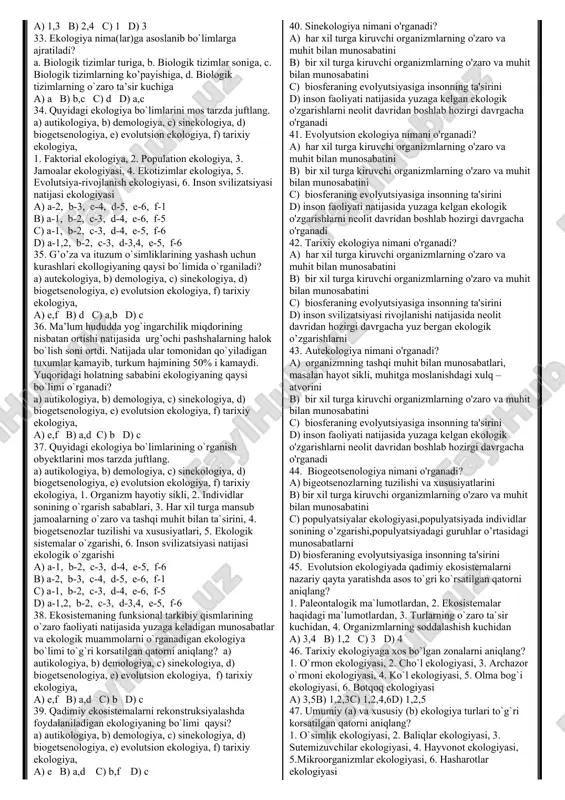 g (b) qanday xususiyatlarini yashash hududiga bog’liq holda o’rganadi? 1. rivojlanish, 2. ko’payish, 3. yashash, 4. tarkib, 5. o’zgarish, a) a-1,2,3, b-4,5 b) a-4,5, b-1,2,3 c) a,b-1,2,3,4,5 d) a-1, b-4 22. ekologiyaning dastlabki (a) va hozirgi (b) bosqichda o’rganadihan obyektlari to’g’ri ko’rsatilgan qatorni aniqlang? 1. organizmlarning o’zaro tasirini, 2. populatsiyalarning o’zaro tasirini, 3. biogeotsenozlarning o’zaro tasirini, 4. hayotning turli tuzilish darajalarining atrof muhit bilan o’zaro tasirini a) a-2, b-4 b) a-3, b-4 c) a,b-1,2,3,4 d) a-1, b-4 23. ekologiya vazifalari to’g’ri ko’rasatilgan qatorni toping? 1. biologik resurslardan oqilona foydalanish, 2. organizmlarning ichki organlari tuzilishini o’rganish, 3. tabiatda kechadigan jarayonlarni boshqarish, 4. organizmlarning tashqi tuzilishini o’rganish, 5.chiqindisiz texnologiya, 6. moslanishning ekologik mexanizmlarini, 7. turlarga tashqi muhit ta’sirini, a) 1,3,4 b) 2,4,7 c) 1,3,5,6 d) 4,5,6,7 24. jamiyat va tabiat o’rtasidagi munosabatlarni uyg’unlashtirishga qaratilgan ekologik ta’lim to’g’ri ko’rasatilgan qatorni toping? a) autekologiya b) ekologik ma’daniyat c) sinekologiya d) demokologiya 25. hayotning tuzilish …
