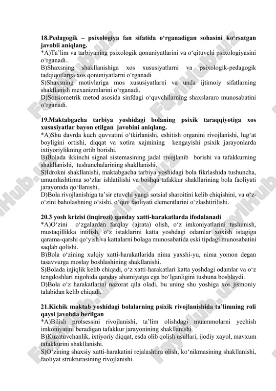 faoliyati jarayonida qo‘llanishi.. d)bola rivojlanishiga ta’sir etuvchi yangi sotsial sharoitini kelib chiqishini, va o‘z-o‘zini baholashning o‘sishi, o‘quv faoliyati elementlarini o‘zlashtirilishi. 20.3 yosh krizisi (inqirozi) qanday xatti-harakatlarda ifodalanadi *a)o‘zini o‘zgalardan farqlay (ajrata) olish, o‘z imkoniyatlarini tushunish, mustaqillikka intilish, o‘z istaklarini katta yoshdagi odamlar xoxish istagiga qarama-qarshi qo‘yish va kattalarni bolaga munosabatida eski tipdagi munosabatini saqlab qolishi. b)bola o‘zining xulqiy xatti-harakatlarida nima yaxshi-yu, nima yomon degan tasavvurga moslay boshlashining shakllanishi. s)bolada injiqlik kelib chiqadi, o‘z xatti-harakatlari katta yoshdagi odamlar va o‘z tengdoshlari nigohida qanday ahamiyatga ega bo‘lganligini tushuna boshlaydi. d)bola o‘z harakatlarini nazorat qila oladi, bu uning shu yoshiga xos jismoniy talabidan kelib chiqadi. 21.kichik maktab yoshidagi bolalarning psixik rivojlanishida ta’limning roli qaysi javobda berilgan *a)bilish protsessini rivojlanishi, ta’lim olishdagi muammolarni yechish imkoniyatini beradigan tafakkur jarayonining shakllanishi b)kuzatuvchanlik, ixtiyoriy diqqat, esda olib qolish usullari, ijodiy xayol, mavxum tafakkurini shakllanishi. s)o‘zining shaxsiy xatti-harakatini rejalashtira olish, ko‘nikmasining shakllanishi, faoliyat strukturasining rivojlanishi. d)kichik maktab o‘quvchilarida …