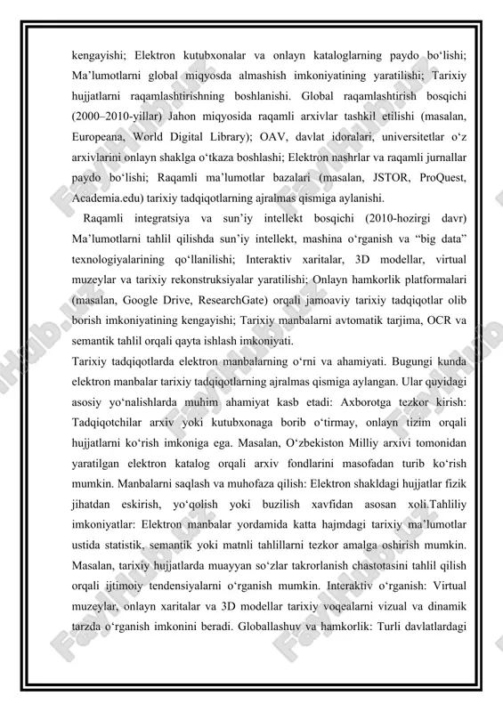 i: axborotga tezkor kirish: tadqiqotchilar arxiv yoki kutubxonaga borib o‘tirmay, onlayn tizim orqali hujjatlarni ko‘rish imkoniga ega. masalan, o‘zbekiston milliy arxivi tomonidan yaratilgan elektron katalog orqali arxiv fondlarini masofadan turib ko‘rish mumkin. manbalarni saqlash va muhofaza qilish: elektron shakldagi hujjatlar fizik jihatdan eskirish, yo‘qolish yoki buzilish xavfidan asosan xoli.tahliliy imkoniyatlar: elektron manbalar yordamida katta hajmdagi tarixiy ma’lumotlar ustida statistik, semantik yoki matnli tahlillarni tezkor amalga oshirish mumkin. masalan, tarixiy hujjatlarda muayyan so‘zlar takrorlanish chastotasini tahlil qilish orqali ijtimoiy tendensiyalarni o‘rganish mumkin. interaktiv o‘rganish: virtual muzeylar, onlayn xaritalar va 3d modellar tarixiy voqealarni vizual va dinamik tarzda o‘rganish imkonini beradi. globallashuv va hamkorlik: turli davlatlardagi tadqiqotchilar bir xil manba ustida birgalikda ishlay oladi. bu tarixiy tafakkurning xalqaro integratsiyasini kuchaytiradi. elektron manbalarning afzalliklari. keng ommalilik: internet orqali istalgan foydalanuvchi tarixiy ma’lumotlarga kirish imkoniyatiga ega. vaqt va resurs tejalishi: tadqiqotchi uzoq masofani bosib o‘tmasdan zarur ma’lumotni oladi. ma’lumotlarning barqarorligi: raqamli shaklda saqlangan hujjatlar …