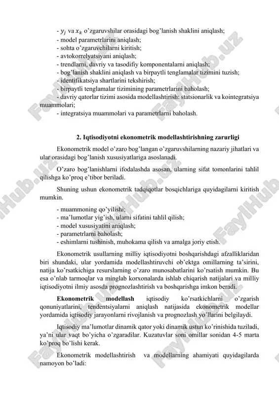 elyatsiyani aniqlash; - trendlarni, davriy va tasodifiy komponentalarni aniqlash; - bog’lanish shaklini aniqlash va birpaytli tenglamalar tizimini tuzish; - identifikatsiya shartlarini tekshirish; - birpaytli tenglamalar tizimining parametrlarini baholash; - davriy qatorlar tizimi asosida modellashtirish: statsionarlik va kointegratsiya muammolari; - integratsiya muammolari va parametrlarni baholash. 2. iqtisodiyotni ekonometrik modellashtirishning zarurligi ekonometrik model o’zaro bog’langan o’zgaruvshilarning nazariy jihatlari va ular orasidagi bog’lanish xususiyatlariga asoslanadi. o’zaro bog’lanishlarni ifodalashda asosan, ularning sifat tomonlarini tahlil qilishga ko’proq e’tibor beriladi. shuning ushun ekonometrik tadqiqotlar bosqichlariga quyidagilarni kiritish mumkin. - muammoning qo’yilishi; - ma’lumotlar yig’ish, ularni sifatini tahlil qilish; - model xususiyatini aniqlash; - parametrlarni baholash; - eshimlarni tushinish, muhokama qilish va amalga joriy etish. ekonometrik usullarning milliy iqtisodiyotni boshqarishdagi afzalliklaridan biri shundaki, ular yordamida modellashtiruvchi ob’ektga omillarning ta’sirini, natija ko’rsatkichiga resurslarning o’zaro munosabatlarini ko’rsatish mumkin. bu esa o’nlab tarmoqlar va minglab korxonalarda ishlab chiqarish natijalari va milliy iqtisodiyotni ilmiy asosda prognozlashtirish va boshqarishga imkon beradi. ekonometrik …