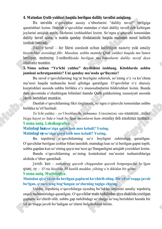 hlariga qaratiladi. 4. matndan qutb yulduzi haqida berilgan daliliy tavsifni aniqlang. bu savolda oʻquvchilar asosiy eʼtiborlarini “daliliy tavsif” birligiga qaratishlari lozim. dastlab oʻquvchilar matndan oʻzlari daliliy tavsif deb keltirgan joylarini aniqlab aytib, fikrlarini izohlashlari lozim. soʻngra oʻqituvchi tomonidan daliliy tavsif nima, u matda qanday ifodalanishi haqida matndan misol keltirib izohlab beriladi: daliliy tavsif – bir fikrni asoslash uchun keltirilgan nazariy yoki amaliy kuzatishlar asosidagi fikr. masalan, ushbu matnda qutb yulduzi haqida maʼlumot berilgan, matnning 3-xatboshisida berilgan maʼlumotlarni daliliy tavsif deya olishimiz mumkin. 5. nima uchun “yoʻlchi yulduz” deyilishini izohlang. kitoblarda ushbu jumlani uchratganmisiz? uni qanday maʼnoda qoʻllaymiz? bu savol oʻquvchilarning lugʻat boyligini oshirish, soʻzning oʻz va koʻchma maʼnosi haqida tushuncha hosil qilishga qaratilgan. oʻquvchilar oʻz shaxsiy kuzatishlari asosida ushbu birlikka oʻz munosabatlarini bildirishlari lozim. bunda dars davomida oʻzlashtirgan bilimlari hamda qutb yulduzining xususiyati asosida javob berishlari mumkin. dastlab oʻquvchilarning fikri tinglanadi, soʻngra oʻqituvchi tomonidan ushbu birlikka taʼrif beriladi: yoʻlchi yulduz …