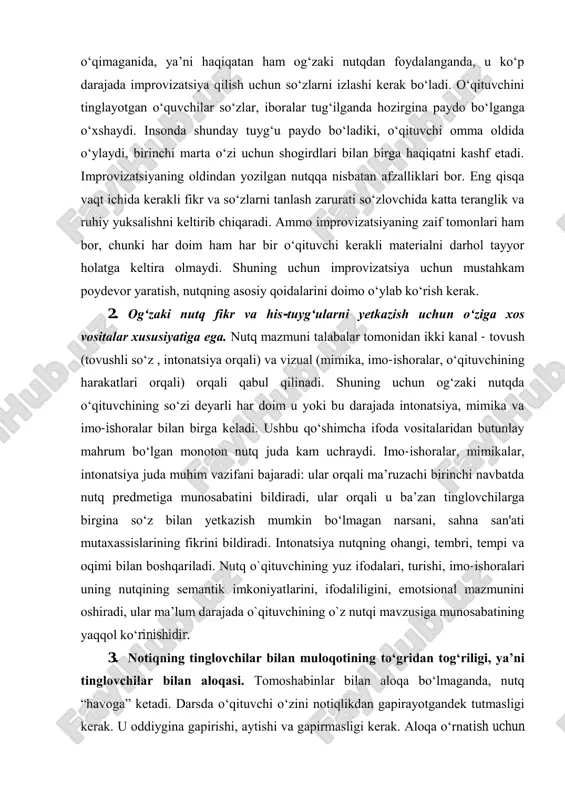 qaradi. ammo imrrovizatsiyaning zaif tomonlari ham bor, chunki har doim ham har bir o‘qituvchi kerakli materialni darhol tayyor holatga keltira olmaydi. shuning uchun imrrovizatsiya uchun mustahkam roydevor yaratish, nutqning asosiy qoidalarini doimo o‘ylab ko‘rish kerak. 2. og‘zaki nutq fikr va his-tuyg‘ularni yetkazish uchun o‘ziga xos vositalar xususiyatiga ega. nutq mazmuni talabalar tomonidan ikki kanal - tovush (tovushli so‘z , intonatsiya orqali) va vizual (mimika, imo-ishoralar, o‘qituvchining harakatlari orqali) orqali qabul qilinadi. shuning uchun og‘zaki nutqda o‘qituvchining so‘zi deyarli har doim u yoki bu darajada intonatsiya, mimika va imo-ishoralar bilan birga keladi. ushbu qo‘shimcha ifoda vositalaridan butunlay mahrum bo‘lgan monoton nutq juda kam uchraydi. imo-ishoralar, mimikalar, intonatsiya juda muhim vazifani bajaradi: ular orqali ma’ruzachi birinchi navbatda nutq rredmetiga munosabatini bildiradi, ular orqali u ba’zan tinglovchilarga birgina so‘z bilan yetkazish mumkin bo‘lmagan narsani, sahna san'ati mutaxassislarining fikrini bildiradi. intonatsiya nutqning ohangi, tembri, temri va oqimi bilan boshqariladi. nutq o`qituvchining yuz ifodalari, turishi, …