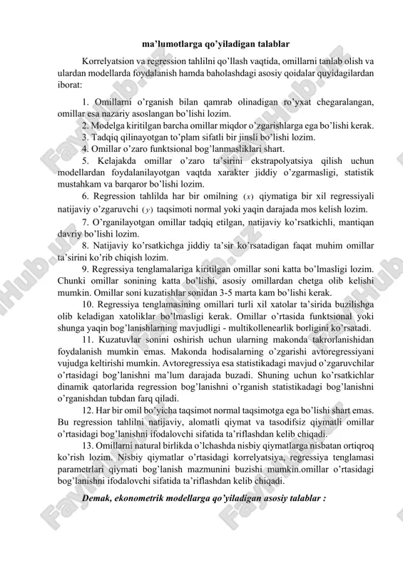 odasi to’g’ri chiziqli tenglama bo’lmagan bog’lanish egri chiziqli bog’lanish deb ataladi. xususan, parabola 𝑦𝑥 = 𝑎0 + 𝑎1 ∙ 𝑥 + 𝑎2 ∙ 𝑥2 giperbola 1 0 x a ayx += darajali a x xay 0= va boshqa ko’rinishlarda ifodalanadigan bog’lanishlar egri chiziqsiz bog’lanishga misol bo’la oladi. ekonometrik modellarni tuzishda qatnashadigan iqtisodiy 1gujarati d.n. basic econometrics. mcgraw-hill, 4th edition, 2003 (gu),inc.p. 10 ma’lumotlarga qo’yiladigan talablar korrelyatsion va regression tahlilni qo’llash vaqtida, omillarni tanlab olish va ulardan modellarda foydalanish hamda baholashdagi asosiy qoidalar quyidagilardan iborat: 1. omillarni o’rganish bilan qamrab olinadigan ro’yxat chegaralangan, omillar esa nazariy asoslangan bo’lishi lozim. 2. modelga kiritilgan barcha omillar miqdor o’zgarishlarga ega bo’lishi kerak. 3. tadqiq qilinayotgan to’plam sifatli bir jinsli bo’lishi lozim. 4. omillar o’zaro funktsional bog’lanmasliklari shart. 5. kelajakda omillar o’zaro ta’sirini ekstrapolyatsiya qilish uchun modellardan foydalanilayotgan vaqtda xarakter jiddiy o’zgarmasligi, statistik mustahkam va barqaror bo’lishi lozim. 6. regression tahlilda har bir omilning )(x …