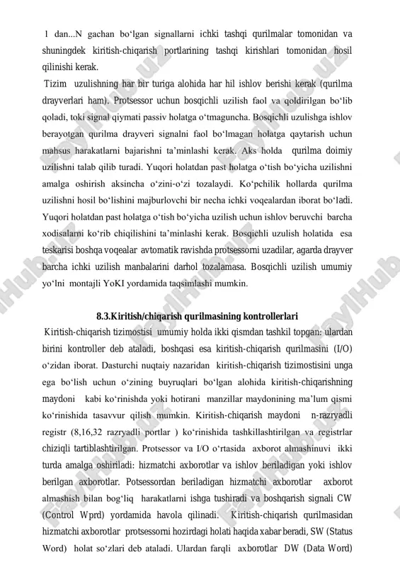 ishlov berishi kerak (qurilma drayverlari ham). protsessor uchun bosqichli uzilish faol va qoldirilgan bo‘lib qoladi, toki signal qiymati passiv holatga o‘tmaguncha. bosqichli uzulishga ishlov berayotgan qurilma drayveri signalni faol bo‘lmagan holatga qaytarish uchun mahsus harakatlarni bajarishni ta’minlashi kerak. aks holda qurilma doimiy uzilishni talab qilib turadi. yuqori holatdan past holatga o‘tish bo‘yicha uzilishni amalga oshirish aksincha o‘zini-o‘zi tozalaydi. ko‘pchilik hollarda qurilma uzilishni hosil bo‘lishini majburlovchi bir necha ichki voqealardan iborat bo‘ladi. yuqori holatdan past holatga o‘tish bo‘yicha uzilish uchun ishlov beruvchi barcha xodisalarni ko‘rib chiqilishini ta’minlashi kerak. bosqichli uzulish holatida esa teskarisi boshqa voqealar avtomatik ravishda protsessorni uzadilar, agarda drayver barcha ichki uzilish manbalarini darhol tozalamasa. bosqichli uzilish umumiy yo‘lni montajli yoki yordamida taqsimlashi mumkin. 8.3.kiritish/chiqarish qurilmasining kontrollerlari kiritish-chiqarish tizimostisi umumiy holda ikki qismdan tashkil topgan: ulardan birini kontroller deb ataladi, boshqasi esa kiritish-chiqarish qurilmasini (i/o) o‘zidan iborat. dasturchi nuqtaiy nazaridan kiritish-chiqarish tizimostisini unga ega bo‘lish uchun o‘zining buyruqlari bo‘lgan …