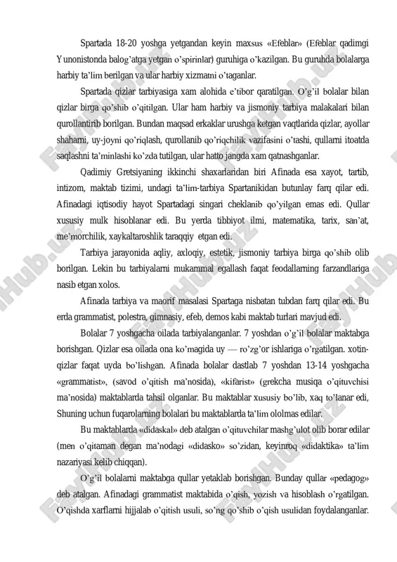 ngdek bolalarni savol-javob jarayonida aniq, qisqa va lo‘nda qilib javob berishga o‘rgatib borilar edi. spartada 18-20 yoshga yetgandan keyin maxsus «efeblar» (efeblar qadimgi yunonistonda balog‘atga yetgan o‘spirinlar) guruhiga o‘kazilgan. bu guruhda bolalarga harbiy ta‘lim berilgan va ular harbiy xizmatni o‘taganlar. spartada qizlar tarbiyasiga xam alohida e‘tibor qaratilgan. o‘g‘il bolalar bilan qizlar birga qo‘shib o‘qitilgan. ular ham harbiy va jismoniy tarbiya malakalari bilan qurollantirib borilgan. bundan maqsad erkaklar urushga ketgan vaqtlarida qizlar, ayollar shaharni, uy-joyni qo‘riqlash, qurollanib qo‘riqchilik vazifasini o‘tashi, qullarni itoatda saqlashni ta‘minlashi ko‘zda tutilgan, ular hatto jangda xam qatnashganlar. qadimiy gretsiyaning ikkinchi shaxarlaridan biri afinada esa xayot, tartib, intizom, maktab tizimi, undagi ta‘lim-tarbiya spartanikidan butunlay farq qilar edi. afinadagi iqtisodiy hayot spartadagi singari cheklanib qo‘yilgan emas edi. qullar xususiy mulk hisoblanar edi. bu yerda tibbiyot ilmi, matematika, tarix, san‘at, me‘morchilik, xaykaltaroshlik taraqqiy etgan edi. tarbiya jarayonida aqliy, axloqiy, estetik, jismoniy tarbiya birga qo‘shib olib borilgan. lekin bu tarbiyalarni mukammal …