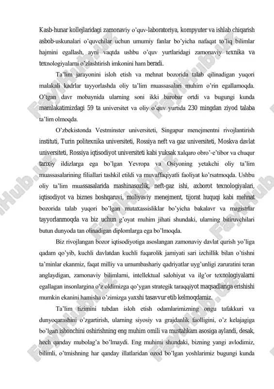 angilash bo‟yicha ulkan chora-tadbirlar amalga oshirildi. o‟zbekistonda maktab ta‟limi 7 ta tilda: o‟zbek, qoraqalpoq, rus, qozoq, qirg‟iz, turkman va tojik tillarida olib borilmoqda. mamlakatimizda 1500 dan ortiq yangi kasb-hunar kolleji va akademik litsey barpo etildi. siz, konferensiya qatnashchilarining ko‟pchiligi ushbu bilim maskanlari bilan tanishar ekansiz, ular o‟z me‟moriy qiyofasi va texnik ta‟minotiga ko‟ra eng yaxshi oliy ta‟lim muassasalaridan aslo qolishmasligiga ishonch hosil qilishingiz mumkin. kasb-hunar kollejlaridagi zamonaviy o‟quv-laboratoriya, kompyuter va ishlab chiqarish asbob-uskunalari o‟quvchilar uchun umumiy fanlar bo‟yicha nafaqat to‟liq bilimlar hajmini egallash, ayni vaqtda ushbu o‟quv yurtlaridagi zamonaviy texnika va texnologiyalarni o‟zlashtirish imkonini ham beradi. ta‟lim jarayonini isloh etish va mehnat bozorida talab qilinadigan yuqori malakali kadrlar tayyorlashda oliy ta‟lim muassasalari muhim o‟rin egallamoqda. o‟tgan davr mobaynida ularning soni ikki barobar ortdi va bugungi kunda mamlakatimizdagi 59 ta universitet va oliy o‟quv yurtida 230 mingdan ziyod talaba ta‟lim olmoqda. o‟zbekistonda vestminster universiteti, singapur menejmentni rivojlantirish instituti, turin politexnika universiteti, …