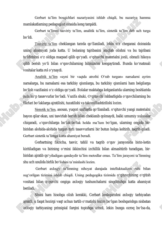 art zamonidayoq o‗z umrini tugatib qolgan bo‗lsa ham, lekin gerbart bu ta‘lim tizimini qizg‗in yoqlab chiqdi. uning fikricha, savdo-sotiq, sanoat, hunar-kasb va hayot uchun amaliy ahamiyati bo‗lgan boshqa xil ishlar bilan shug‗ullanishi lozim bo‗lgan kishilargina real maktabda o‗qib tarbiyalanishi kerak. aqliy mashg‗ulotlar, rahbarlik va boshqaruv ishlari bilan shug‗ullanishi lozim bo‗lgan kishilar, ya‘ni jamiyatning intizomli tabaqalari esa gerbartning fikricha, faqat klassik gimnaziyada o‗qib ta‘lim olishi lozim. gerbart ta‘lim bosqichlari nazariyasini ishlab chiqdi, bu nazariya hamma mamlakatlarning pedagoglari orasida keng tarqaldi. gerbart ta‘limni tasviriy ta‘lim, analitik ta‘lim, sintetik ta‘lim deb uch turga bo‗ldi. tasviriy ta‘lim cheklangan tarzda qo‗llaniladi, lekin o‗z chegarasi doirasida uning ahamiyati juda katta. u bolaning tajribasini aniqlab olishni va bu tajribani to‗ldirishni o‗z oldiga maqsad qilib qo‗yadi. o‗qituvchi materialni jonli, obrazli hikoya qilib berish yo‗li bilan o‗quvchilarning bilimlarini kengaytiradi. bunda ko‗rsatmali vositalar katta rol o‗ynaydi. analitik ta‘lim «ayni bir vaqtda atrofni o‗rab turgan» narsalarni ayrim narsalarga, bu narsalarni esa …
