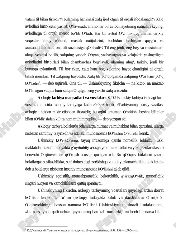 ruhida bo‗lishi kerakligini aytib, boshqa xalq pedagogikasini mexanik suratda rus tuprog‗iga ko‗chirishni aqlga mutlaqo muvofiq emasligini ta‘kidlaydi. ushinskiy tarbiyada xalq ruhining eng yaxshi ifodasi ona tili ekanligiga, rus bolalarini o‗qitishda rus tili asos bo‗lishligini; boshlang‗ich maktablardagi ta‘lim ham bolalarni rus tarixi, rossiya geografiyasi va uning tabiati bilan tanishtirmog‗i lozim deydi. ushinskiyning pedagogika tizimida ona tilining tarbiyaviy va ta‘limiy ahamiyati tarbiyaning asosi bo‗lgan xalqchillik bilan chambarchas bog‗liqdir. ushinskiy o‗zining «ona tili» sarlavhali maqolasida «xalq tili — uning qadim zamonlardan boshlanuvchi bugungi ma‘naviy hayotining eng yaxshi, hech qachon so‗lmaydigan, doimo yangidan ochilib yashnab turadigan gulidir. butun xalq va uning vatani til bilan tirikdir¾ bularning hammasi xalq ijod etgan til orqali ifodalanadi¾ xalq avlodlari birin-ketin yashab o‗taveradi, ammo har bir avlod hayotining natijalari keyingi avlodlarga til orqali meroc bo‗lib o‗tadi. har bir avlod o‗z his-tuyg‗ularini, tarixiy voqealar, diniy e‘tiqod, maslak natijalarini, boshidan kechirgan qayg‗u va xursandchiliklarini ona tili xazinasiga qo‗shadi¾ til eng jonli, …