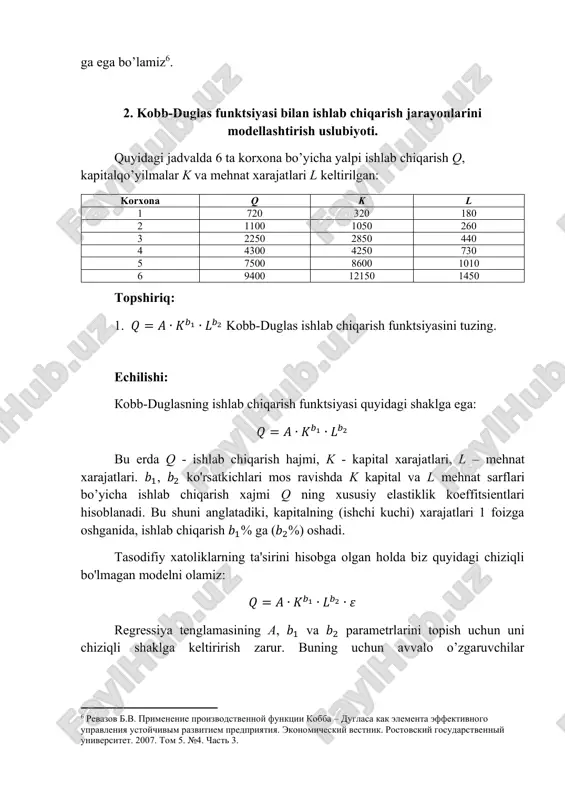 marginal-rate-technical-substitution.asp ga ega bo’lamiz6. 2. kobb-duglas funktsiyasi bilan ishlab chiqarish jarayonlarini modellashtirish uslubiyoti. quyidagi jadvalda 6 ta korxona bo’yicha yalpi ishlab chiqarish q, kapitalqo’yilmalar k va mehnat xarajatlari l keltirilgan: korxona q k l 1 720 320 180 2 1100 1050 260 3 2250 2850 440 4 4300 4250 730 5 7500 8600 1010 6 9400 12150 1450 topshiriq: 1. 𝑄 = 𝐴 ∙ 𝐾𝑏1 ∙ 𝐿𝑏2 kobb-duglas ishlab chiqarish funktsiyasini tuzing. echilishi: kobb-duglasning ishlab chiqarish funktsiyasi quyidagi shaklga ega: 𝑄 = 𝐴 ∙ 𝐾𝑏1 ∙ 𝐿𝑏2 bu erda q - ishlab chiqarish hajmi, k - kapital xarajatlari, l – mehnat xarajatlari. 𝑏1, 𝑏2 ko'rsatkichlari mos ravishda k kapital va l mehnat sarflari bo’yicha ishlab chiqarish xajmi q ning xususiy elastiklik koeffitsientlari hisoblanadi. bu shuni anglatadiki, kapitalning (ishchi kuchi) xarajatlari 1 foizga oshganida, ishlab chiqarish 𝑏1% ga (𝑏2%) oshadi. tasodifiy xatoliklarning ta'sirini hisobga olgan holda biz quyidagi chiziqli bo'lmagan modelni …