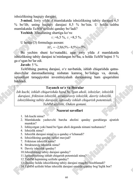 hida ifodalash mumkin: )(5,2 xtn uuy −−=δ , (3) bu erda nyδ – yamm uzilishi, tu – ishsizlikning tabiiy darajasi, xu – 60 ishsizlikning haqiqiy darajasi. 3-misol. joriy yilda a mamlakatda ishsizlikning tabiiy darajasi 6,5 % bo‘lib, uning haqiqiy darajasi 8,5 % bo‘lsin. u holda ushbu mamlakatda yamm uzilishi qanday bo‘ladi? yechish. masalaning shartiga ko‘ra: tu =6,5 %, xu =8,5 %. u holda (3) formulaga asosan: %5%)5,8%5,6(5,2 =−−=δ ny . bu yechim shuni ko‘rsatadiki, agar joriy yilda a mamlakatda ishsizlikning tabiiy darajasi ta’minlangan bo‘lsa, u holda yamm hajmi 5 % ga o‘sgan bo‘lar edi. javob: 5 %. yammning pastroq darajasi, o‘z navbatida, ishlab chiqarishda qatna- shuvchilar daromadlarining nisbatan kamroq bo‘lishiga va, demak, iqtisodiyot taraqqiyotini investitsiyalash darajasining ham qisqarishini bildiradi. tayanch so‘z va iboralar ish kuchi, ishlab chiqarishda band bo‘lgan aholi, ishsizlar, ishsizlik darajasi, friktsion ishsizlik, strukturaviy ishsizlik, davriy ishsizlik, ishsizlikning tabiiy darajasi, iqtisodiy ishlab chiqarish potentsiali, yamm uzilishi, ouken qonuni. …