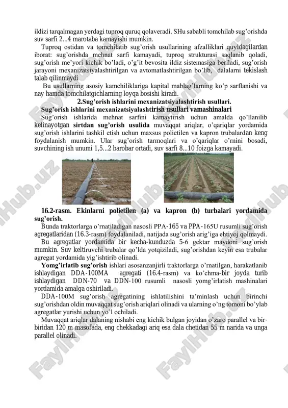 nini bosadi, suvchining ish unumi 1,5...2 barobar ortadi, suv sarfi 8...10 foizga kamayadi. 16.2-rasm. ekinlarni polietilen (a) va kapron (b) turbalari yordamida sug’orish. bunda traktorlarga o’rnatiladigan nasosli ppa-165 va ppa-165u rusumli sug’orish agregatlaridan (16.3-rasm) foydalaniladi, natijada sug’orish arig’iga ehtiyoj qolmaydi. bu agregatlar yordamida bir kecha-kunduzda 5-6 gektar maydoni sug’orish mumkin. suv keltiruvchi trubalar qo’lda yotqiziladi, sug’orishdan keyin esa trubalar agregat yordamida yig’ishtirib olinadi. yomg’irlatib sug’orish ishlari asosanzanjirli traktorlarga o’rnatilgan, harakatlanib ishlaydigan dda-100ma agregati (16.4-rasm) va ko’chma-bir joyda turib ishlaydigan ddn-70 va ddn-100 rusumli nasosli yomg’irlatish mashinalari yordamida amalga oshiriladi. dda-100m sug’orish agregatining ishlatilishini ta’minlash uchun birinchi sug’orishdan oldin muvaqqat sug’orish ariqlari olinadi va ularning o’ng tomoni bo’ylab agregatlar yurishi uchun yo’l ochiladi. muvaqqat ariqlar dalaning nishabi eng kichik bulgan joyidan o’zaro parallel va bir- biridan 120 m masofada, eng chekkadagi ariq esa dala chetidan 55 m narida va unga parallel olinadi. 16.4-rasm. yomg’irlatib sug’orish agregatlari: a-dda-100m; b-ddn-70; v-ddn-100. yomg’irlatib sug’orishda …