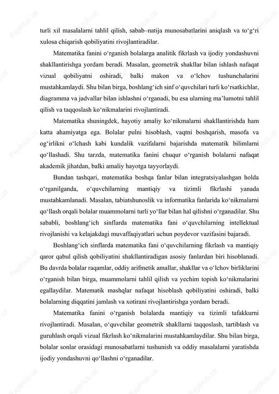 atija munosabatlarini aniqlash va to‘g‘ri xulosa chiqarish qobiliyatini rivojlantiradilar. matematika fanini o‘rganish bolalarga analitik fikrlash va ijodiy yondashuvni shakllantirishga yordam beradi. masalan, geometrik shakllar bilan ishlash nafaqat vizual qobiliyatni oshiradi, balki makon va o‘lchov tushunchalarini mustahkamlaydi. shu bilan birga, boshlang‘ich sinf o‘quvchilari turli ko‘rsatkichlar, diagramma va jadvallar bilan ishlashni o‘rganadi, bu esa ularning ma’lumotni tahlil qilish va taqqoslash ko‘nikmalarini rivojlantiradi. matematika shuningdek, hayotiy amaliy ko‘nikmalarni shakllantirishda ham katta ahamiyatga ega. bolalar pulni hisoblash, vaqtni boshqarish, masofa va og‘irlikni o‘lchash kabi kundalik vazifalarni bajarishda matematik bilimlarni qo‘llashadi. shu tarzda, matematika fanini chuqur o‘rganish bolalarni nafaqat akademik jihatdan, balki amaliy hayotga tayyorlaydi. bundan tashqari, matematika boshqa fanlar bilan integratsiyalashgan holda o‘rganilganda, o‘quvchilarning mantiqiy va tizimli fikrlashi yanada mustahkamlanadi. masalan, tabiatshunoslik va informatika fanlarida ko‘nikmalarni qo‘llash orqali bolalar muammolarni turli yo‘llar bilan hal qilishni o‘rganadilar. shu sababli, boshlang‘ich sinflarda matematika fani o‘quvchilarning intellektual rivojlanishi va kelajakdagi muvaffaqiyatlari uchun poydevor vazifasini bajaradi. boshlang‘ich sinflarda …