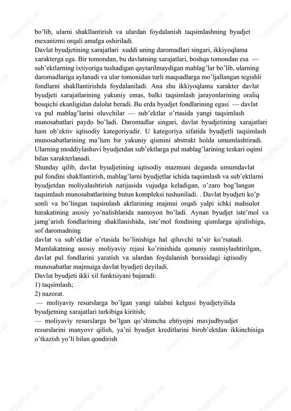 lashning byudjet mexanizmi orqali amalga oshiriladi. davlat byudjetining xarajatlari xuddi uning daromadlari singari, ikkiyoqlama xarakterga ega. bir tomondan, bu davlatning xarajatlari, boshqa tomondan esa — sub’ektlarning ixtiyoriga tushadigan qaytarilmaydigan mablag’lar bo’lib, ularning daromadlariga aylanadi va ular tomonidan turli maqsadlarga mo’ljallangan tegishli fondlarni shakllantirishda foydalaniladi. ana shu ikkiyoqlama xarakter davlat byudjeti xarajatlarining yakuniy emas, balki taqsimlash jarayonlarining oraliq bosqichi ekanligidan dalolat beradi. bu erda byudjet fondlarining egasi — davlat va pul mablag’larini oluvchilar — sub’ektlar o’rtasida yangi taqsimlash munosabatlari paydo bo’ladi. daromadlar singari, davlat byudjetining xarajatlari ham ob’ektiv iqtisodiy kategoriyadir. u kategoriya sifatida byudjetli taqsimlash munosabatlarining ma’lum bir yakuniy qismini abstrakt holda umumlashtiradi. ularning moddiylashuvi byudjetdan sub’ektlarga pul mablag’larining teskari oqimi bilan xarakterlanadi. shunday qilib, davlat byudjetining iqtisodiy mazmuni deganda umumdavlat pul fondini shakllantirish, mablag’larni byudjetlar ichida taqsimlash va sub’ektlarni byudjetdan moliyalashtirish natijasida vujudga keladigan, o’zaro bog’langan taqsimlash munosabatlarining butun kompleksi tushuniladi. . davlat byudjeti ko’p sonli va bo’lingan taqsimlash aktlarining …