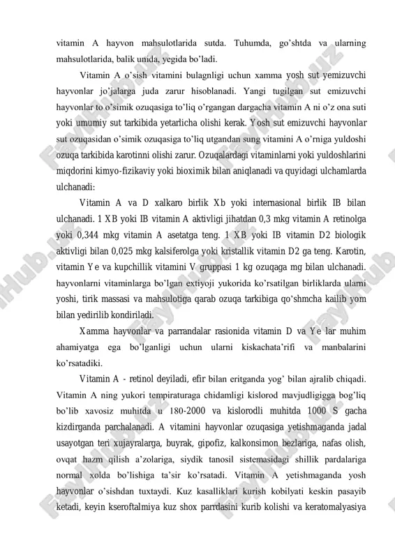 kavsh kaytaruvchi chorva mollari ozuqa tarkibida vitaminlardan a, ye, d doim me’yorida olishi zarur. kolgan vitaminlarni ayniksa vitamini v gruppasini ular katta oshqozonda mikroorganizmlar yordamida yetarlicha sintez qilib oladi. cho’chka va parranda esa, aksincha xamma vitaminlarni ozuqa tarkibida xar kun olishi kerak. oziklardagi vitaminlardan vitamin a hayvon mahsulotlarida sutda. tuhumda, go’shtda va ularning mahsulotlarida, balik unida, yegida bo’ladi. vitamin a o’sish vitamini bulagnligi uchun xamma yosh sut yemizuvchi hayvonlar jo’jalarga juda zarur hisoblanadi. yangi tugilgan sut emizuvchi hayvonlar to o’simik ozuqasiga to’liq o’rgangan dargacha vitamin a ni o’z ona suti yoki umumiy sut tarkibida yetarlicha olishi kerak. yosh sut emizuvchi hayvonlar sut ozuqasidan o’simik ozuqasiga to’liq utgandan sung vitamini a o’rniga yuldoshi ozuqa tarkibida karotinni olishi zarur. ozuqalardagi vitaminlarni yoki yuldoshlarini miqdorini kimyo-fizikaviy yoki bioximik bilan aniqlanadi va quyidagi ulchamlarda ulchanadi: vitamin a va d xalkaro birlik xb yoki internasional birlik ib bilan ulchanadi. 1 xb yoki ib vitamin a …