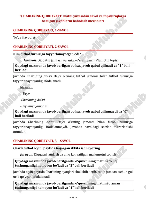 yotganligi ifodalanadi. masalan: - deyv -charlining do‘sti -deyvning jamoasi quydagi mazmunda javob berilgan bo‘lsa, javob qabul qilinmaydi va “0” ball beriladi javobda charlining do‘sti deyv o‘zining jamoasi bilan futbol turniriga tayyorlanayotganligi ifodalanmaydi. javobda savoldagi so‘zlar takrorlanishi mumkin. charlining qobiliyati, 3 – savol charli futbol o‘yini paytida bajargan ikkita ishni yozing. jarayon: diqqatni jamlash va aniq ko‘rsatilgan ma’lumotni topish quydagi mazmunda javob berilganda, o‘quvchining matnni to‘liq tushunganligi namoyon bo‘ladi va “2” ball beriladi javobda o‘yin paytida charlining oyoqlari chalishib ketib, raqib jamoasi uchun gol urib qo‘ygani ifodalanadi. quydagi mazmunda javob berilganda, o‘quvchining matnni qisman tushunganligi namoyon bo‘ladi va “1” ball beriladi ~ 5 ~ javobda o‘yin paytida charlining oyoqlari chalishib ketgani yoki boshqa tomonga gol urib qo‘ygani ifodalanadi. quydagi mazmunda javob berilgan bo‘lsa, javob qabul qilinmaydi va “0” ball beriladi javobda charli futbol o‘yini paytida hech qaysi birini qilmaganligi ifodalanadi. charlining qobiliyati, 4-savol to‘g‘ri javob: b charlining qobiliyati, 5-savol yoz fasli …