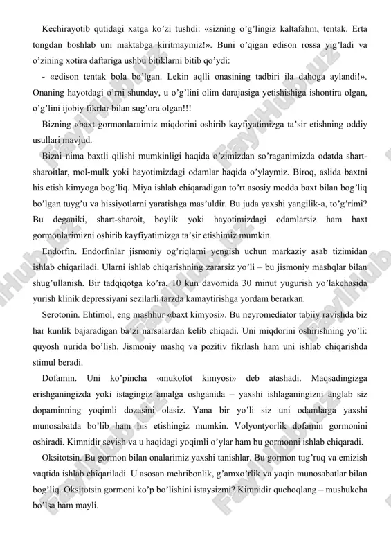 oʼpincha «mukofot kimyosi» deb atashadi. maqsadingizga erishganingizda yoki istagingiz amalga oshganida – yaxshi ishlaganingizni anglab siz dopaminning yoqimli dozasini olasiz. yana bir yoʼli siz uni odamlarga yaxshi munosabatda boʼlib ham his etishingiz mumkin. volyontyorlik dofamin gormonini oshiradi. kimnidir sevish va u haqidagi yoqimli oʼylar ham bu gormonni ishlab chiqaradi. oksitotsin. bu gormon bilan onalarimiz yaxshi tanishlar. bu gormon tugʼruq va emizish vaqtida ishlab chiqariladi. u asosan mehribonlik, gʼamxoʼrlik va yaqin munosabatlar bilan bogʼliq. oksitotsin gormoni koʼp boʼlishini istaysizmi? kimnidir quchoqlang – mushukcha boʼlsa ham mayli. baʼzan, baxt uzoq, yetib boʼlmas orzu kabi koʼrinishi mumkin. yaxshiyamki, bizning tanamizda doimo murakkab kimyoviy jarayonlar mavjud boʼlib, ular bizning kundalik harakatlarimizga taʼsir qiladi. bizning gormonlarimiz va neyrotransmitterlarimiz qanday ishlashini tushunganimizda, biz ularni oʼylaganimizdan ham koʼra osonroq «ishga tushirishimiz» mumkin. maktab direktori: j.ergashev ijrochi amaliyotchi psixolog a.shakarov tel: 99 628 26 52 do'stlik tuman xalq ta'limi bo'limiga qarashli 13-umumiy o'rta-ta'lim maktabi amaliyotchi psixologi shakarov alijonning …