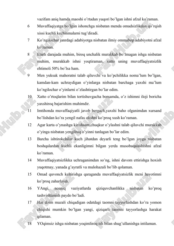 agar karta o’ynashga kirishsam,chuqkur o’ylashni talab qiluvchi murakkab o’yinga nisbatan yengilroq o’yinni tanlagan bo’lar edim. 13 barcha ishtirokchilar kuch jihatdan deyarli teng bo’lgan joyga nisbatan boshqalardan kuchli ekanligimni bilgan yerda musobaqalashishni afzal ko’raman. 14 muvaffaqiyatsizlikka uchraganimdan so’ng, ishni davom ettirishga hoxish yuqotmay, yanada g’ayratli va mulohazali bo’lib qolaman. 15 omad quvonch keltirishga qaraganda muvaffaqiyatsizlik meni hayotimni ko’proq zaharlaydi. 16 yangi, noaniq vaziyatlarda qiziquvchanlikka nisbatan ko’proq tashvishlanish paydo bo’ladi. 17 har doim mazali chiqadigan odatdagi taomni tayyorlashdan ko’ra yomon chiqishi mumkin bo’lgan yangi, qiziqarli taomni tayyorlashga harakat qilaman. 18 yoqimsiz ishga nisbatan yoqimliroq ish bilan shug’ullanishga intilaman. 19 bir vaqtning o’zida 2-3 ta ishni tezda bajarishga nisbatan bitta ishni bajarishga shu vaqtni ketkazaman. 20 agar kasal bo’lib qolsam, o’z vaqtimni kitob o’qish , biror ishga emas, balki dam olishga intilaman. 21 agar men bir xonada bir necha qizlar bilan yashasam va biz qandaydir kecha uyushtirmoqchi bo’lsak,bu ishni boshqa qizga topshirishdan ko’ra …