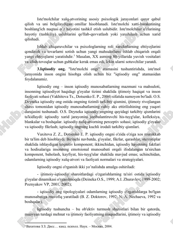 sixologiyasi ijtimoiy psixologiya va iqtisodiy psixologiya doirasida ishlab chiqilgan. amerikada iste'molchi psixologiyasi mustaqil psixologiya sohasi sifatida mavjud.[footnoteref:1] evropada esa bu fan iqtisodiy psixologiyaning bir qismi bo’lib hisoblanadi.[footnoteref:2] [1: http://www.consumerpsych.org – sayt obshestva psixologii potrebitelya.] [2: http://www.elsevier.nl/locate/joep – sayt jurnala «ekonomicheskaya psixologiya».] iste'molchi psixologiyasi uchun kontseptual asos umumiy psixologiya, ijtimoiy psixologiya, marketing, madaniyatshunoslik, ekonomika fanlari hisoblanadi. iste'molchi psixologiyasining ob'ekti iste'molni ijtimoiy jarayon sifatida qabul qilishdir. biz iste'molchiga ob'ekt sifatida qaraymiz, chunki iste'molchilik insonning ijtimoiy rollaridan biridir va iste'mol boshqa ijtimoiy jarayonlar bilan bir xil omillarga ta'sir qiladi, faqat boshqa darajada va boshqacha tarzda. iste'molchi psixologiyasi mavzusi – iste'molning psixologik qonuniyatlaridir. iste'mol psixologiyasining asosiy mavzusi mahsulot yoki xizmatga munosabatdir. iste'molchilarning xulq-atvori iste'mol psixologiyasining mavzusi bo'lishi mumkin emas, chunki har qanday xatti – harakatlar faqat ijtimoiy (shu jumladan, moliyaviy) omillar tomonidan sezilarli darajada deterministik aqliy jarayonlarning namoyon bo'lishiga bog’liq. biz iste'molchilarning xulq-atvorini ijtimoiy xatti-harakatlar deb bilamiz. ba'zi olimlar (poznyakov v.p. va hammualliflar) iste'molchilar …