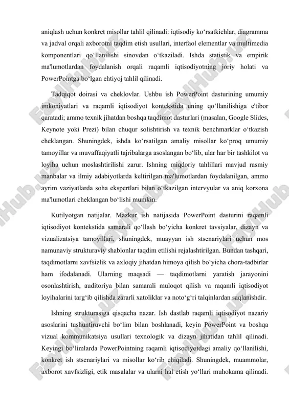 rejalashtirilgan. bundan tashqari, taqdimotlarni xavfsizlik va axloqiy jihatdan himoya qilish bo‘yicha chora-tadbirlar ham ifodalanadi. ularning maqsadi — taqdimotlarni yaratish jarayonini osonlashtirish, auditoriya bilan samarali muloqot qilish va raqamli iqtisodiyot loyihalarini targ‘ib qilishda zararli xatoliklar va noto‘g‘ri talqinlardan saqlanishdir. ishning strukturasiga qisqacha nazar. ish dastlab raqamli iqtisodiyot nazariy asoslarini tushuntiruvchi bo‘lim bilan boshlanadi, keyin powerpoint va boshqa vizual kommunikatsiya usullari texnologik va dizayn jihatidan tahlil qilinadi. keyingi bo‘limlarda powerpointning raqamli iqtisodiyotdagi amaliy qo‘llanilishi, konkret ish stsenariylari va misollar ko‘rib chiqiladi. shuningdek, muammolar, axborot xavfsizligi, etik masalalar va ularni hal etish yo‘llari muhokama qilinadi. yakuniy bo‘limda esa umumiy xulosalar chiqarilib, amaliy tavsiyalar va kelajakdagi tadqiqot yo‘nalishlari belgilab beriladi. kirish bo‘limi o‘zida mavzuning metodologik va mavzuviy chegaralarini belgilab, uzoqroq tahlil uchun asos yaratuvchi rolni bajaradi. keyingi bo‘limlarda taqdim etiladigan nazariy va amaliy materiallar ushbu kirishda qo‘yilgan maqsad va vazifalarga muvofiq ravishda kengaytiriladi va chuqurlashtiriladi. shu bilan birga, ushbu ish o‘zbekiston sharoitida raqamli iqtisodiyotning …