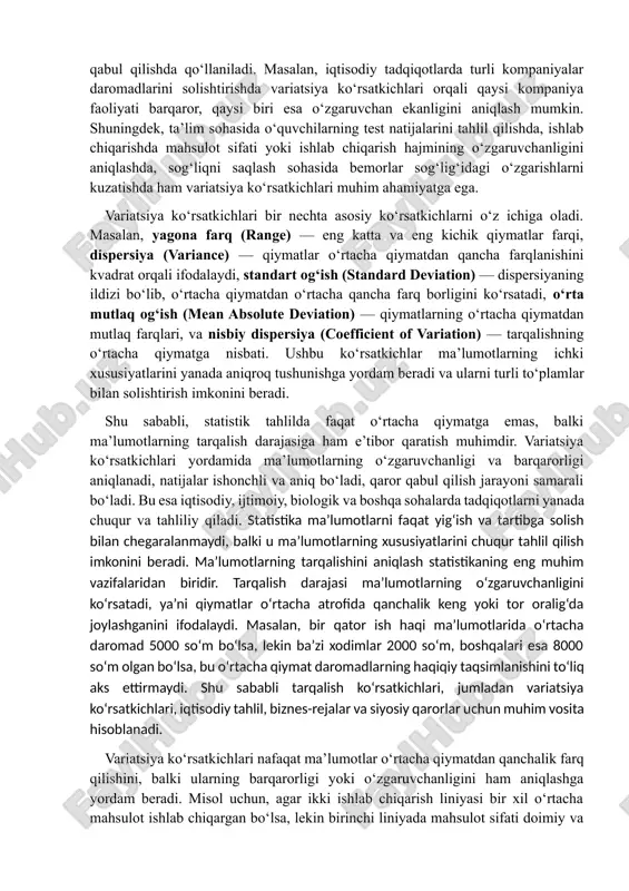 arqi, dispersiya (variance) — qiymatlar o‘rtacha qiymatdan qancha farqlanishini kvadrat orqali ifodalaydi, standart og‘ish (standard deviation) — dispersiyaning ildizi bo‘lib, o‘rtacha qiymatdan o‘rtacha qancha farq borligini ko‘rsatadi, o‘rta mutlaq og‘ish (mean absolute deviation) — qiymatlarning o‘rtacha qiymatdan mutlaq farqlari, va nisbiy dispersiya (coefficient of variation) — tarqalishning o‘rtacha qiymatga nisbati. ushbu ko‘rsatkichlar ma’lumotlarning ichki xususiyatlarini yanada aniqroq tushunishga yordam beradi va ularni turli to‘plamlar bilan solishtirish imkonini beradi. shu sababli, statistik tahlilda faqat o‘rtacha qiymatga emas, balki ma’lumotlarning tarqalish darajasiga ham e’tibor qaratish muhimdir. variatsiya ko‘rsatkichlari yordamida ma’lumotlarning o‘zgaruvchanligi va barqarorligi aniqlanadi, natijalar ishonchli va aniq bo‘ladi, qaror qabul qilish jarayoni samarali bo‘ladi. bu esa iqtisodiy, ijtimoiy, biologik va boshqa sohalarda tadqiqotlarni yanada chuqur va tahliliy qiladi. statistika ma’lumotlarni faqat yig‘ish va tartibga solish bilan chegaralanmaydi, balki u ma’lumotlarning xususiyatlarini chuqur tahlil qilish imkonini beradi. ma’lumotlarning tarqalishini aniqlash statistikaning eng muhim vazifalaridan biridir. tarqalish darajasi ma’lumotlarning o‘zgaruvchanligini ko‘rsatadi, ya’ni qiymatlar …