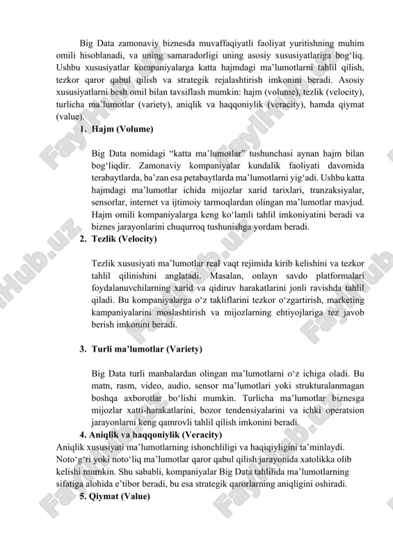 yatlari big data zamonaviy biznesda muvaffaqiyatli faoliyat yuritishning muhim omili hisoblanadi, va uning samaradorligi uning asosiy xususiyatlariga bog‘liq. ushbu xususiyatlar kompaniyalarga katta hajmdagi ma’lumotlarni tahlil qilish, tezkor qaror qabul qilish va strategik rejalashtirish imkonini beradi. asosiy xususiyatlarni besh omil bilan tavsiflash mumkin: hajm (volume), tezlik (velocity), turlicha ma’lumotlar (variety), aniqlik va haqqoniylik (veracity), hamda qiymat (value). 1. hajm (volume) big data nomidagi “katta ma’lumotlar” tushunchasi aynan hajm bilan bog‘liqdir. zamonaviy kompaniyalar kundalik faoliyati davomida terabaytlarda, ba’zan esa petabaytlarda ma’lumotlarni yig‘adi. ushbu katta hajmdagi ma’lumotlar ichida mijozlar xarid tarixlari, tranzaksiyalar, sensorlar, internet va ijtimoiy tarmoqlardan olingan ma’lumotlar mavjud. hajm omili kompaniyalarga keng ko‘lamli tahlil imkoniyatini beradi va biznes jarayonlarini chuqurroq tushunishga yordam beradi. 2. tezlik (velocity) tezlik xususiyati ma’lumotlar real vaqt rejimida kirib kelishini va tezkor tahlil qilinishini anglatadi. masalan, onlayn savdo platformalari foydalanuvchilarning xarid va qidiruv harakatlarini jonli ravishda tahlil qiladi. bu kompaniyalarga o‘z takliflarini tezkor o‘zgartirish, marketing kampaniyalarini moslashtirish …