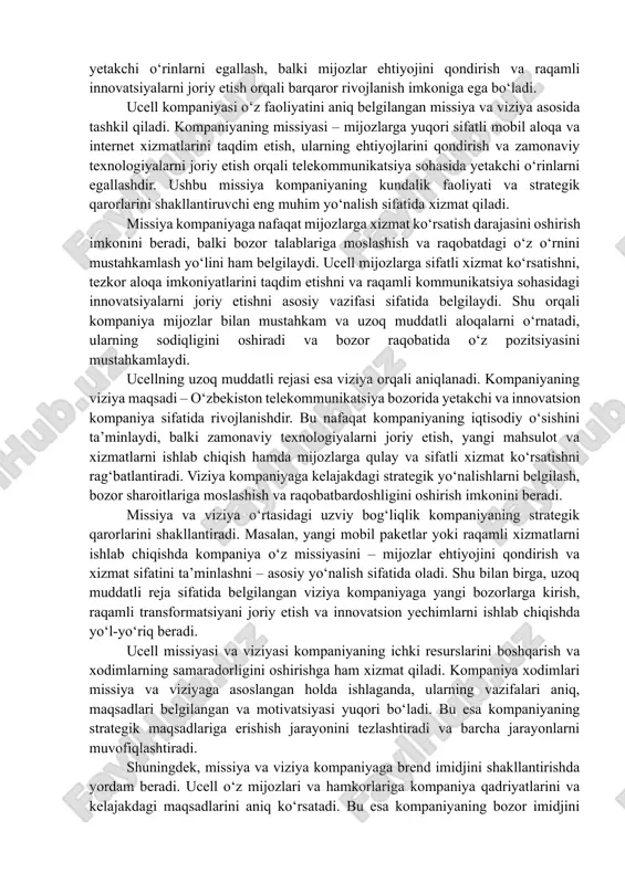 gilangan missiya va viziya asosida tashkil qiladi. kompaniyaning missiyasi – mijozlarga yuqori sifatli mobil aloqa va internet xizmatlarini taqdim etish, ularning ehtiyojlarini qondirish va zamonaviy texnologiyalarni joriy etish orqali telekommunikatsiya sohasida yetakchi o‘rinlarni egallashdir. ushbu missiya kompaniyaning kundalik faoliyati va strategik qarorlarini shakllantiruvchi eng muhim yo‘nalish sifatida xizmat qiladi. missiya kompaniyaga nafaqat mijozlarga xizmat ko‘rsatish darajasini oshirish imkonini beradi, balki bozor talablariga moslashish va raqobatdagi o‘z o‘rnini mustahkamlash yo‘lini ham belgilaydi. ucell mijozlarga sifatli xizmat ko‘rsatishni, tezkor aloqa imkoniyatlarini taqdim etishni va raqamli kommunikatsiya sohasidagi innovatsiyalarni joriy etishni asosiy vazifasi sifatida belgilaydi. shu orqali kompaniya mijozlar bilan mustahkam va uzoq muddatli aloqalarni o‘rnatadi, ularning sodiqligini oshiradi va bozor raqobatida o‘z pozitsiyasini mustahkamlaydi. ucellning uzoq muddatli rejasi esa viziya orqali aniqlanadi. kompaniyaning viziya maqsadi – o‘zbekiston telekommunikatsiya bozorida yetakchi va innovatsion kompaniya sifatida rivojlanishdir. bu nafaqat kompaniyaning iqtisodiy o‘sishini ta’minlaydi, balki zamonaviy texnologiyalarni joriy etish, yangi mahsulot va xizmatlarni ishlab chiqish …