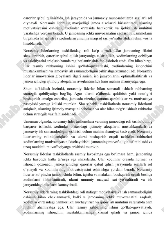 ib turadi. ular xodimlar orasida obro‘ va ishonch qozonadi, qarorlar qabul qilinishida, ish jarayonida va jamoaviy munosabatlarda sezilarli rol o‘ynaydi. norasmiy liderning mavjudligi jamoa a’zolarini birlashtiradi, ularning motivatsiyasini oshiradi, xodimlar o‘rtasida hamkorlik va ijobiy ish muhitini yaratishga yordam beradi. u jamoaning ichki muvozanatini saqlash, muammolarni birgalikda hal qilish va xodimlarni umumiy maqsad sari yo‘naltirishda muhim vosita hisoblanadi. norasmiy liderlarning tashkilotdagi roli ko‘p qirrali. ular jamoaning fikrini shakllantirish, qarorlar qabul qilish jarayoniga ta’sir qilish, xodimlarning qobiliyat va salohiyatini aniqlash hamda rag‘batlantirishda faol ishtirok etadi. shu bilan birga, ular rasmiy rahbarning ishini qo‘llab-quvvatlashi, xodimlarning ishonchini mustahkamlashi va jamoaviy ish samaradorligini oshirishga xizmat qiladi. norasmiy liderlar innovatsion g‘oyalarni ilgari surish, ish jarayonlarini optimallashtirish va jamoa ichidagi ijtimoiy aloqalarni rivojlantirishda ham muhim ahamiyatga ega. shuni ta’kidlash lozimki, norasmiy liderlar bilan samarali ishlash rahbarning strategik qobiliyatiga bog‘liq. agar ularni e’tiborsiz qoldirish yoki noto‘g‘ri boshqarish amalga oshirilsa, jamoada nizolar, qarama-qarshiliklar va motivatsiya pasayishi yuzaga kelishi mumkin. …