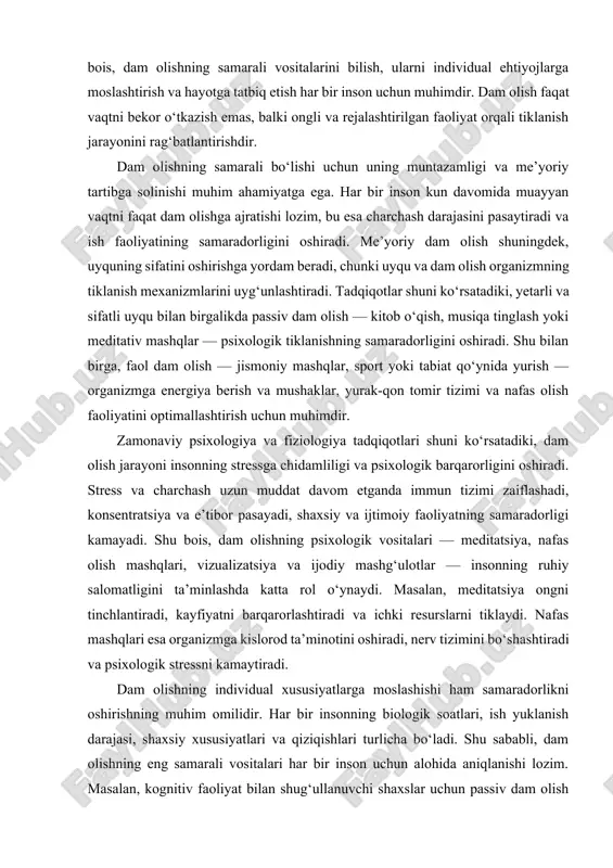 adqiqotlari shuni ko‘rsatadiki, dam olish jarayoni insonning stressga chidamliligi va psixologik barqarorligini oshiradi. stress va charchash uzun muddat davom etganda immun tizimi zaiflashadi, konsentratsiya va e’tibor pasayadi, shaxsiy va ijtimoiy faoliyatning samaradorligi kamayadi. shu bois, dam olishning psixologik vositalari — meditatsiya, nafas olish mashqlari, vizualizatsiya va ijodiy mashg‘ulotlar — insonning ruhiy salomatligini ta’minlashda katta rol o‘ynaydi. masalan, meditatsiya ongni tinchlantiradi, kayfiyatni barqarorlashtiradi va ichki resurslarni tiklaydi. nafas mashqlari esa organizmga kislorod ta’minotini oshiradi, nerv tizimini bo‘shashtiradi va psixologik stressni kamaytiradi. dam olishning individual xususiyatlarga moslashishi ham samaradorlikni oshirishning muhim omilidir. har bir insonning biologik soatlari, ish yuklanish darajasi, shaxsiy xususiyatlari va qiziqishlari turlicha bo‘ladi. shu sababli, dam olishning eng samarali vositalari har bir inson uchun alohida aniqlanishi lozim. masalan, kognitiv faoliyat bilan shug‘ullanuvchi shaxslar uchun passiv dam olish — kitob o‘qish, musiqa tinglash yoki meditatsiya — samaraliroq bo‘lishi mumkin, jismoniy faoliyat bilan band shaxslar esa sport, yurish yoki tabiat qo‘ynida …