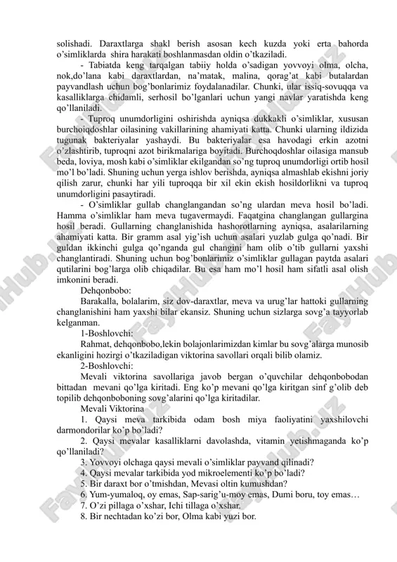 katta. chunki ularning ildizida tugunak bakteriyalar yashaydi. bu bakteriyalar esa havodagi erkin azotni o’zlashtirib, tuproqni azot birikmalariga boyitadi. burchoqdoshlar oilasiga mansub beda, loviya, mosh kabi o’simliklar ekilgandan so’ng tuproq unumdorligi ortib hosil mo’l bo’ladi. shuning uchun yerga ishlov berishda, ayniqsa almashlab ekishni joriy qilish zarur, chunki har yili tuproqqa bir xil ekin ekish hosildorlikni va tuproq unumdorligini pasaytiradi. - o’simliklar gullab changlangandan so’ng ulardan meva hosil bo’ladi. hamma o’simliklar ham meva tugavermaydi. faqatgina changlangan gullargina hosil beradi. gullarning changlanishida hashorotlarning ayniqsa, asalarilarning ahamiyati katta. bir gramm asal yig’ish uchun asalari yuzlab gulga qo’nadi. bir guldan ikkinchi gulga qo’nganda gul changini ham olib o’tib gullarni yaxshi changlantiradi. shuning uchun bog’bonlarimiz o’simliklar gullagan paytda asalari qutilarini bog’larga olib chiqadilar. bu esa ham mo’l hosil ham sifatli asal olish imkonini beradi. dehqonbobo: barakalla, bolalarim, siz dov-daraxtlar, meva va urug’lar hattoki gullarning changlanishini ham yaxshi bilar ekansiz. shuning uchun sizlarga sovg’a tayyorlab kelganman. 1-boshlovchi: …