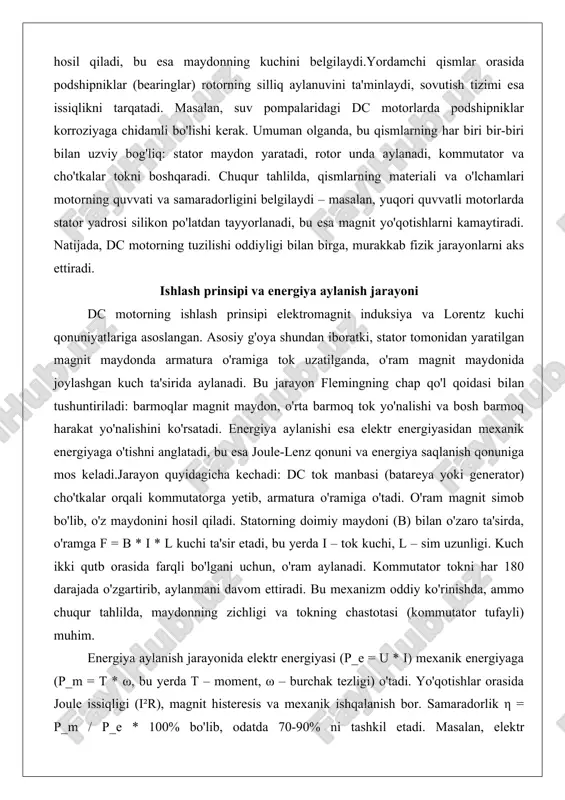 o'ram magnit maydonida joylashgan kuch ta'sirida aylanadi. bu jarayon flemingning chap qo'l qoidasi bilan tushuntiriladi: barmoqlar magnit maydon, o'rta barmoq tok yo'nalishi va bosh barmoq harakat yo'nalishini ko'rsatadi. energiya aylanishi esa elektr energiyasidan mexanik energiyaga o'tishni anglatadi, bu esa joule-lenz qonuni va energiya saqlanish qonuniga mos keladi.jarayon quyidagicha kechadi: dc tok manbasi (batareya yoki generator) cho'tkalar orqali kommutatorga yetib, armatura o'ramiga o'tadi. o'ram magnit simob bo'lib, o'z maydonini hosil qiladi. statorning doimiy maydoni (b) bilan o'zaro ta'sirda, o'ramga f = b * i * l kuchi ta'sir etadi, bu yerda i – tok kuchi, l – sim uzunligi. kuch ikki qutb orasida farqli bo'lgani uchun, o'ram aylanadi. kommutator tokni har 180 darajada o'zgartirib, aylanmani davom ettiradi. bu mexanizm oddiy ko'rinishda, ammo chuqur tahlilda, maydonning zichligi va tokning chastotasi (kommutator tufayli) muhim. energiya aylanish jarayonida elektr energiyasi (p_e = u * i) mexanik energiyaga (p_m = t * ω, bu yerda …