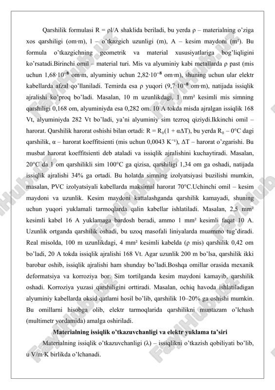 kin, masalan, pvc izolyatsiyali kabellarda maksimal harorat 70°c.uchinchi omil – kesim maydoni va uzunlik. kesim maydoni kattalashganda qarshilik kamayadi, shuning uchun yuqori yuklamali tarmoqlarda qalin kabellar ishlatiladi. masalan, 2,5 mm² kesimli kabel 16 a yuklamaga bardosh beradi, ammo 1 mm² kesimli faqat 10 a. uzunlik ortganda qarshilik oshadi, bu uzoq masofali liniyalarda muammo tug’diradi. real misolda, 100 m uzunlikdagi, 4 mm² kesimli kabelda (ρ mis) qarshilik 0,42 om bo’ladi, 20 a tokda issiqlik ajralishi 168 vt. agar uzunlik 200 m bo’lsa, qarshilik ikki barobar oshib, issiqlik ajralishi ham shunday bo’ladi.boshqa omillar orasida mexanik deformatsiya va korroziya bor. sim tortilganda kesim maydoni kamayib, qarshilik oshadi. korroziya yuzasi qarshiligini orttiradi. masalan, ochiq havoda ishlatiladigan alyuminiy kabellarda oksid qatlami hosil bo’lib, qarshilik 10–20% ga oshishi mumkin. bu omillarni hisobga olib, elektr tarmoqlarida qarshilikni muntazam o’lchash (multimetr yordamida) amalga oshiriladi. materialning issiqlik o’tkazuvchanligi va elektr yuklama ta’siri materialning issiqlik o’tkazuvchanligi (λ) – issiqlikni o’tkazish …