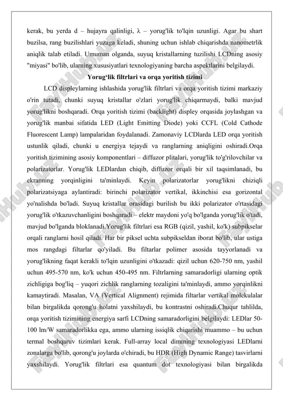 lovchilar va polarizatorlar. yorug'lik ledlardan chiqib, diffuzor orqali bir xil taqsimlanadi, bu ekranning yorqinligini ta'minlaydi. keyin polarizatorlar yorug'likni chiziqli polarizatsiyaga aylantiradi: birinchi polarizator vertikal, ikkinchisi esa gorizontal yo'nalishda bo'ladi. suyuq kristallar orasidagi burilish bu ikki polarizator o'rtasidagi yorug'lik o'tkazuvchanligini boshqaradi – elektr maydoni yo'q bo'lganda yorug'lik o'tadi, mavjud bo'lganda bloklanadi.yorug'lik filtrlari esa rgb (qizil, yashil, ko'k) subpikselar orqali ranglarni hosil qiladi. har bir piksel uchta subpikseldan iborat bo'lib, ular ustiga mos rangdagi filtarlar qo'yiladi. bu filtarlar polimer asosida tayyorlanadi va yorug'likning faqat kerakli to'lqin uzunligini o'tkazadi: qizil uchun 620-750 nm, yashil uchun 495-570 nm, ko'k uchun 450-495 nm. filtrlarning samaradorligi ularning optik zichligiga bog'liq – yuqori zichlik ranglarning tozaligini ta'minlaydi, ammo yorqinlikni kamaytiradi. masalan, va (vertical alignment) rejimida filtarlar vertikal molekulalar bilan birgalikda qorong'u holatni yaxshilaydi, bu kontrastni oshiradi.chuqur tahlilda, orqa yoritish tizimining energiya sarfi lcdning samaradorligini belgilaydi: ledlar 50-100 lm/w samaradorlikka ega, ammo ularning issiqlik chiqarishi muammo – bu …